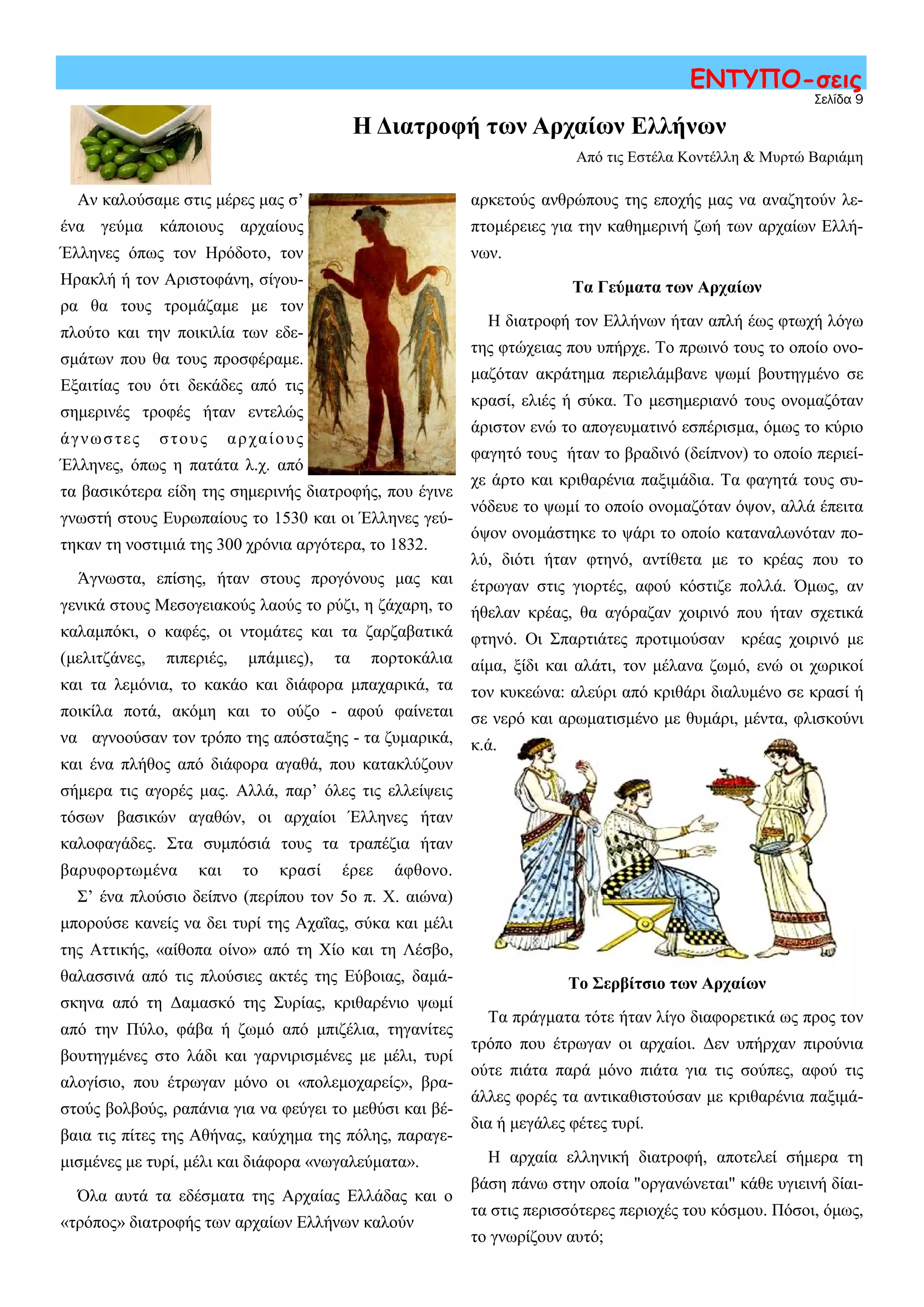 Σελίδα 9
ΕΝΤΥΠΟ-σεις
Αν καλούσαμε στις μέρες μας σ’
ένα γεύμα κάποιους αρχαίους
Έλληνες όπως τον Ηρόδοτο, τον
Ηρακλή ή τον Αριστοφάνη, σίγου-
ρα θα τους τρομάζαμε με τον
πλούτο και την ποικιλία των εδε-
σμάτων που θα τους προσφέραμε.
Εξαιτίας του ότι δεκάδες από τις
σημερινές τροφές ήταν εντελώς
άγνωστες στους αρχαίους
Έλληνες, όπως η πατάτα λ.χ. από
τα βασικότερα είδη της σημερινής διατροφής, που έγινε
γνωστή στους Ευρωπαίους το 1530 και οι Έλληνες γεύ-
τηκαν τη νοστιμιά της 300 χρόνια αργότερα, το 1832.
Άγνωστα, επίσης, ήταν στους προγόνους μας και
γενικά στους Μεσογειακούς λαούς το ρύζι, η ζάχαρη, το
καλαμπόκι, ο καφές, οι ντομάτες και τα ζαρζαβατικά
(μελιτζάνες, πιπεριές, μπάμιες), τα πορτοκάλια
και τα λεμόνια, το κακάο και διάφορα μπαχαρικά, τα
ποικίλα ποτά, ακόμη και το ούζο - αφού φαίνεται
να αγνοούσαν τον τρόπο της απόσταξης - τα ζυμαρικά,
και ένα πλήθος από διάφορα αγαθά, που κατακλύζουν
σήμερα τις αγορές μας. Αλλά, παρ’ όλες τις ελλείψεις
τόσων βασικών αγαθών, οι αρχαίοι Έλληνες ήταν
καλοφαγάδες. Στα συμπόσιά τους τα τραπέζια ήταν
βαρυφορτωμένα και το κρασί έρεε άφθονο.
Σ’ ένα πλούσιο δείπνο (περίπου τον 5ο π. Χ. αιώνα)
μπορούσε κανείς να δει τυρί της Αχαΐας, σύκα και μέλι
της Αττικής, «αίθοπα οίνο» από τη Χίο και τη Λέσβο,
θαλασσινά από τις πλούσιες ακτές της Εύβοιας, δαμά-
σκηνα από τη Δαμασκό της Συρίας, κριθαρένιο ψωμί
από την Πύλο, φάβα ή ζωμό από μπιζέλια, τηγανίτες
βουτηγμένες στο λάδι και γαρνιρισμένες με μέλι, τυρί
αλογίσιο, που έτρωγαν μόνο οι «πολεμοχαρείς», βρα-
στούς βολβούς, ραπάνια για να φεύγει το μεθύσι και βέ-
βαια τις πίτες της Αθήνας, καύχημα της πόλης, παραγε-
μισμένες με τυρί, μέλι και διάφορα «νωγαλεύματα».
Όλα αυτά τα εδέσματα της Αρχαίας Ελλάδας και ο
«τρόπος» διατροφής των αρχαίων Ελλήνων καλούν
αρκετούς ανθρώπους της εποχής μας να αναζητούν λε-
πτομέρειες για την καθημερινή ζωή των αρχαίων Ελλή-
νων.
Τα Γεύματα των Αρχαίων
Η διατροφή τον Ελλήνων ήταν απλή έως φτωχή λόγω
της φτώχειας που υπήρχε. Το πρωινό τους το οποίο ονο-
μαζόταν ακράτημα περιελάμβανε ψωμί βουτηγμένο σε
κρασί, ελιές ή σύκα. Το μεσημεριανό τους ονομαζόταν
άριστον ενώ το απογευματινό εσπέρισμα, όμως το κύριο
φαγητό τους ήταν το βραδινό (δείπνον) το οποίο περιεί-
χε άρτο και κριθαρένια παξιμάδια. Τα φαγητά τους συ-
νόδευε το ψωμί το οποίο ονομαζόταν όψον, αλλά έπειτα
όψον ονομάστηκε το ψάρι το οποίο καταναλωνόταν πο-
λύ, διότι ήταν φτηνό, αντίθετα με το κρέας που το
έτρωγαν στις γιορτές, αφού κόστιζε πολλά. Όμως, αν
ήθελαν κρέας, θα αγόραζαν χοιρινό που ήταν σχετικά
φτηνό. Οι Σπαρτιάτες προτιμούσαν κρέας χοιρινό με
αίμα, ξίδι και αλάτι, τον μέλανα ζωμό, ενώ οι χωρικοί
τον κυκεώνα: αλεύρι από κριθάρι διαλυμένο σε κρασί ή
σε νερό και αρωματισμένο με θυμάρι, μέντα, φλισκούνι
κ.ά.
Το Σερβίτσιο των Αρχαίων
Τα πράγματα τότε ήταν λίγο διαφορετικά ως προς τον
τρόπο που έτρωγαν οι αρχαίοι. Δεν υπήρχαν πιρούνια
ούτε πιάτα παρά μόνο πιάτα για τις σούπες, αφού τις
άλλες φορές τα αντικαθιστούσαν με κριθαρένια παξιμά-
δια ή μεγάλες φέτες τυρί.
Η αρχαία ελληνική διατροφή, αποτελεί σήμερα τη
βάση πάνω στην οποία "οργανώνεται" κάθε υγιεινή δίαι-
τα στις περισσότερες περιοχές του κόσμου. Πόσοι, όμως,
το γνωρίζουν αυτό;
Η Διατροφή των Αρχαίων Ελλήνων
Από τις Εστέλα Κοντέλλη & Μυρτώ Βαριάμη
 