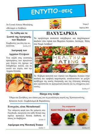 ΕΝΤΥΠΟ-σεις
Απρίλιος 2014
Τεύχος 5
Πάσχα στη Λέσβο
Έθιμα και Συνήθειες του τόπου μας για τη μεγαλύτερη γιορτή της Χριστιανοσύνης.
Κόκκινα Αυγά : Συμβολισμοί & Παραδόσεις
5ο Γενικό Λύκειο Μυτιλήνης
«Βενιαμίν ο Λέσβιος»
Αφιέρωμα στη Μουσική Trance
Ευτυχείτε, είναι Μεταδοτικό!
Την επόμενη φορά που θα γράψετε στο
Facebook, σκεφτείτε ότι κάθε θετικό σας
σχόλιο προκαλεί θετική διάθεση σε
όσους το διαβάζουν.
Τα Λάθη και τα
Σωστά της Διατροφής
των Παιδιών
Συμβουλές για όλη την οι-
κογένεια.
Διατροφή των
Αρχαίων Ελλήνων
Ένα ταξίδι στις γευστικές
προτιμήσεις των προγόνων
μας δείχνει ότι έχουμε να
διδαχθούμε πολλά, και σε
αυτόν τον τομέα, από την
Αρχαία Ελλάδα.
ΠΑΧΥΣΑΡΚΙΑ
Τα υψηλότερα ποσοστά υπέρβαρων και παχύσαρκων
παιδιών στα νησιά του Βορείου Αιγαίου. Δεύτερη θέση
στο Νομό Λέσβου!
Τα θλιβερά ποσοστά των νησιών του Βορείου Αιγαίου στην
παιδική και εφηβική παχυσαρκία, αναδεικνύουν το μείζον
πρόβλημα της κακής διατροφής και της έλλειψης άσκησης
που εξελίσσεται σε πραγματική απειλή για τις σύγχρονες κοι-
νωνίες.
Σελίδες 6-7
Σελίδες 8-9
Σελίδα 11
Σελίδα 12
Σελίδες 4-5
 