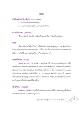 µ—«™’È«—¥·≈– “√–°“√‡√’¬π√Ÿâ·°π°≈“ß °≈ÿà¡ “√–°“√‡√’¬π√Ÿâ»‘≈ª– 53
¥πµ√’
°“√¥”‡π‘π∑”πÕß (melodic progression)
Ò. °“√°â“«‡¥‘π‰ª¢â“ßÀπâ“¢Õß∑”πÕß
Ú. °√–∫«π°“√¥”‡π‘π§Õ√å¥´÷Ëß·π«∑”πÕß¢¬—∫∑’≈–¢—Èπ
§«“¡‡¢â¡¢Õß‡ ’¬ß (dynamic)
‡ ’¬ß‡∫“ ‡ ’¬ß¥—ß ‡ ’¬ß∑’Ë¡’§«“¡‡¢â¡ ‡ ’¬ß¡“°°Á¬‘Ëß¥—ß¡“°‡À¡◊Õπ°—∫ loudness
¥âπ ¥
‡ªìπ°“√‡≈àπ¥πµ√’À√◊Õ¢—∫√âÕß ‚¥¬‰¡à‰¥â‡µ√’¬¡´âÕ¡µ“¡‚πâµ‡æ≈ß¡“°àÕπ ºŸâ‡≈àπ¡’Õ‘ √–
„π°“√°”Àπ¥«‘∏’ªØ‘∫—µ‘‡§√◊ËÕß¥πµ√’·≈–¢—∫√âÕß ∫πæ◊Èπ∞“π¢Õß‡π◊ÈÕÀ“¥πµ√’∑’Ë‡À¡“– ¡ ‡™àπ °“√∫√√‡≈ß
„πÕ—µ√“§«“¡‡√Á«∑’Ë¬◊¥À¬ÿàπ °“√∫√√‡≈ß¥â«¬°“√‡æ‘Ë¡À√◊Õµ—¥‚πâµ∫“ßµ—«
∫∑‡æ≈ß‰≈à‡≈’¬π (canon)
·§πÕπ ¡“®“°¿“…“°√’° ·ª≈«à“ °Æ‡°≥±å À¡“¬∂÷ß √Ÿª·∫∫∫∑‡æ≈ß∑’Ë¡’À≈“¬·π«À√◊Õ
¥πµ√’À≈“¬·π« ·µà≈–·π«¡’∑”πÕß‡À¡◊Õπ°—π ·µà‡√‘Ë¡‰¡àæ√âÕ¡°—π·µà≈–·π« ®÷ß¡’∑”πÕß∑’Ë‰≈à‡≈’¬π°—π‰ª
‡ªìπ√–¬–‡«≈“¬“«°«à“°“√‡≈’¬π∑—Ë«‰ª ‚¥¬∑—Ë«‰ª‰¡à§«√µË”°«à“ Û ÀâÕß √–¬–¢—Èπ§Ÿà√–À«à“ß Õß·π«
∑’Ë‡≈’¬π°—π®–Àà“ß°—π‡ªìπ√–¬–‡∑à“„¥°Á‰¥â ‡™àπ ·§πÕπ§Ÿà Õß À¡“¬∂÷ß ·§πÕπ∑’Ë·π«∑—Èß Õß
‡√‘Ë¡∑’Ë‚πâµÀà“ß°—π‡ªìπ√–¬–§Ÿà ı ·≈–√—°…“√–¬–§Ÿà ı ‰ª‚¥¬µ≈Õ¥ ∂◊Õ‡ªìπª√–‡¿∑¢Õß≈’≈“ Õ¥ª√– “π
·π«∑”πÕß·∫∫‡≈’¬π∑’Ë¡’°Æ‡°≥±å‡¢â¡ß«¥∑’Ë ÿ¥
ª√–‚¬§‡æ≈ß (phrase)
°≈ÿà¡∑”πÕß ®—ßÀ«–∑’Ë‡√’¬∫‡√’¬ß‡™◊ËÕ¡‚¬ß°—π‡ªìπÀπà«¬¢Õß‡æ≈ß∑’Ë¡’§«“¡§‘¥®∫ ¡∫Ÿ√≥å„πµ—«‡Õß
¡—°≈ß∑â“¬¥â«¬‡§‡¥π´å ‡ªìπÀπà«¬ ”§—≠¢Õß‡æ≈ß
 