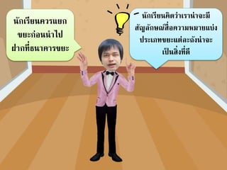 นักเรียนคิดว่ำเรำน่ำจะมี
สัญลักษณ์สื่อควำมหมำยแบ่ง
ประเภทขยะแต่ละถังน่ำจะ
เป็ นสิ่งที่ดี
นักเรียนควรแยก
ขยะก่อนนำไป
ฝำกที่ธนำคำรขยะ
 