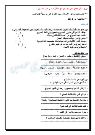 س : ما أثر العمل على الإنسان ؟ و ما أثر الكسل على الإنسان ؟ 
** العمل يزيد من قوة الإنسان ويهبه القدرة على مواجهة الأمراض . 
** أما الكسل يورث الفتور . 
تدريبات 
أما العبارة غير الصحيحة فيما يأتي : )×( س: ضع علامة )√( أما العبارة الصحيحة ، وعلامة 
۱- وقف التلاميذ في طابور الصباح يستمعون إلى كلمة الصباح . ) ( 
٢- كانت كلمة الصباح عن أهمية النظافة في حياتنا . ) ( 
٣- جلس )أمير( بجانب صديقه )أحمد( . ) ( 
٩- بدأت الفترة الثانية في الدراسة وكانت مخصصة لغة العربية . ) ( 
٩- عاد )أمير( من المدرسة ، وهو يشعر بالفرح . ) ( 
٦- العمل يزيد من قوة الإنسان . ) ( 
س: هات ما يأتي : 
۱- معنى )انقضت – يشعر – الضيق – أنجز – مارسوا( 
------------------------------------------------------- 
٢- جمع )كلمة – العمل – همة – الفترة – اللغة( 
------------------------------------------------------- 
٣- مفرد )الأنشطة – البلاد – الأحاديث – أصحاب – المهن( 
------------------------------------------------------- 
٩- مضاد )إتقان – نشاط – مليئًا – بدايته – المرضى( 
------------------------------------------------------- 
س: أجب عن الأسئلة الآتية : 
- لماذا دق جرس المدرسة في مدرسة )أمير( ؟ 
------------------------------------------------------- 
- إلام كان التلاميذ يستمعون ، وهم في طابور الصباح ؟ 
------------------------------------------------------- 
- عن أ شئ كانت كلمة الصباح ؟ 
------------------------------------------------------- 
- ماذا فعل التلاميذ بعد انتهاء الأنشطة الصباحية ؟ ولماذا ؟ 
------------------------------------------------------- 
- كيف ذهب التلاميذ إلى فصولهم ؟ 
------------------------------------------------------- 
- بجوار من جلس )أمير( في الفصل ؟ 
------------------------------------------------------- 
- ما الفترة التي كانت مخصصة للأنشطة الرياضية ؟ 
------------------------------------------------------- 
 