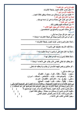 كيف فرج أمير عن نفسه ؟ 
** دخل إحدى غلاف الحوار بشبكة الإنترنت 
ماذا طلبت الأم من أمير ؟ 
** طلبت من أمير أن يستأذن من محدثه ويغلق نافذة الحوار . 
لماذا بدا الانزعاج على الأم ؟ 
** لأن أمير كذب على محدثه وادعى أن اسمه يوسف . 
كيف برر أمير كذبه ؟ 
** بأن أصدقاءه كلهم يفعلون ذلك . 
ما هي بعض الحالات التي يجوز فيها الكذب ؟ 
** في حالات الحروب والصلح بين المتخاصمين . 
تدريبات 
س: أجب عن كل سؤال مما يأتى : 
- عن أى شئ كان )أمير( يبحث فى شبكة الإنترنت ؟ ولماذا ؟ 
------------------------------------------------------ 
- لماذا دخل )أمير( إحدى غرف الحوار بشبكة الإنترنت ؟ 
------------------------------------------------------ 
- ماذا فلت الأم بعد دخولها على )أمير( ؟ 
------------------------------------------------------ 
- لماذا بدا الانزعاج على أم )أمير( ؟ وماذا طلبت منه ؟ 
------------------------------------------------------ 
- لماذا طأطأ )أمير( رأسه لأمه واعتذر لها ؟ 
------------------------------------------------------ 
- هل يعاقب الله تعالى الفدائى الذى يكذب على الأعداء ؟ ولماذا ؟ 
------------------------------------------------------ 
- أكر حالتين يرخص فيهما للإنسان أن يكذب ولا يعاقبه الله تعالى . 
------------------------------------------------------ 
س: هات ما يأتى : 
- جمع : )شبكة – نافذة – فترة – حجرة – القصة( 
- مفرد : )الموضوعات – غرف – الأشخاص – أصدقاء – أسرار( 
- معنى : )يفرج – بدا – الانزعاج – الإفصاح – المرء( 
- مضاد : )قليلاً – دخلت – كذب – فهمت – الصلح( 
أما العبارة غير الصحيحة فيما يأتى : )×( س: ضع علامة )√( أما العبارة الصحيحة ، وعلامة 
- كان )أمير( يبحث فى شبكة الإنترنت عن بعض الموضوعات ليعرضها على أحد أصدقائه ) ( 
- دخل )أمير( إحدى غرف الحوار بشبكة الإنترنت وأدار حوارًا مع صديق له ) ( 
- طلبت الأم من )أمير( أن يستأذن من محدثة ، ويغلق نافذة الحوار ) ( 
- قال )أمير( لأمه : قرأت إحدى قصص الخيال العلمى . ) ( 
- يجوز للفدائى الكذب على الأعداء . ) ( 
 