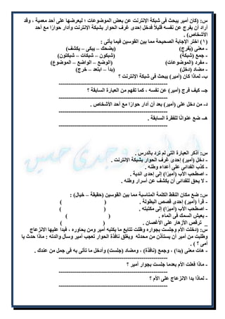س: )كان أمير يبحث فى شبكة الإنترنت عن بعض الموضوعات ؛ ليعرضها على أحد معمية ، وقد 
أراد أن يفرج عن نفسه قليلاً فدخل إحدى غرف الحوار بشبكة الإنترنت وأدار حوارًا مع أحد 
الأشخاص( . 
۱( اختر الإجابة الصحيحة مما بين القوسين فيما يأتى : ( 
- معنى )يُفرج( )يضحك – يبكى – يكشف( 
- جمع )شبكة( )شبكون – شبكات – شبكتون( 
- مفرد )الموضوعات( )الوضع – الواضع – الموضوع( 
- مضاد )دخل( )بدأ – ابتعد – خرج( 
ب- لماذا كان )أمير( يبحث فى شبكة الإنترنت ؟ 
------------------------------------------------------ 
جـ- كيف فرج )أمير( عن نفسه ، كما تفهم من العبارة السابقة ؟ 
------------------------------------------------------ 
د- من دخل على )أمير( بعد أن أدار حوارًا مع أحد الأشخاص . 
------------------------------------------------------ 
هـ- ضع عنوانًا للفقرة السابقة . 
------------------------------------------------------ 
س: أذكر العبارة التى لم ترد بالدرس . 
- دخل )أمير( إحدى غرف الحوار بشبكة الإنترنت . 
- كذب الفدائى على أعداء وطنه . 
- اصطحب الأب )أميرًا( إلى إحدى اندية . 
- لا يحق للفدائى أن يكشف عن أسرار وطنه . 
س: ضع مكان النقط الكلمة المناسبة مما بين القوسين )حقيقة – خيال( : 
- قرأ )أمير( إحدى قصص البطولة . ) ( 
- اصطحب الأب )أميرًا( إلى مكتبته . ) ( 
- يعيش السمك فى الماء . ) ( 
_ ترقص الأزهار على الأغصان . ) ( 
س: )دخلت الأم وجلست بجواره وظلت تتابع ما يكتبه أمير ومن يحاوره ، فبدا عليها الانزعاج 
وطلبت من أمير أن يستأذن من محدثه ويغلق نافذة الحوار تعجب أمير وسأل والدته : ماذا حدث يا 
أمى ؟ ( . 
- هات معنى )بدا( ، وجمع )نافذة( ، ومضاد )جلست( وأدخل ما تأتى به فى جمل من عندك . 
------------------------------------------------------ 
- ماذا فعلت الأم بعدما جلست بجوار أمير ؟ 
------------------------------------------------------ 
- لماذا بدا الانزعاج على الأم ؟ 
------------------------------------------------------ 
 