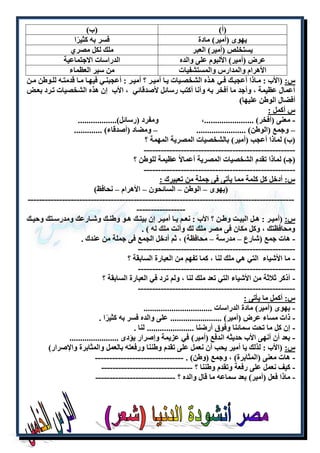 )أ( )ب( 
يهوى )أمير( مادة فسر به كثيرًا 
يستخلص )أمير( العبر ملك لكل مصر 
عرض )أمير( الألبوم على والده الدراسات الاجتماعية 
الأهرام والمدارس والمستشفيات من سير العظماء 
س: )الأب : ملاذا أعجبللك فلي هللذه الشخصليات يللا أميللر ؟ أميلر : أعجبنللي فيهلا مللا قدمتله للللوطن مللن 
أعمال عظيمة ، وأجد ما أفخر به وأنا أكتب رسائل لأصدقائي ، الأب إن هذه الشخصيات تلرد بعلض 
أفضال الوطن عليها( 
س أكمل : 
- معنى )أفخر( .......................، ومفرد )رسائل(.................. 
– وجمع )الوطن( ....................... – ومضاد )أصدقاء( ............. 
)ب( لماذا أعجب )أمير( بالشخصيات المصرية المهمة ؟ 
----------------------------------------------------- 
)جـ( لماذا تقدم الشخصيات المصرية أعمالاً عظيمة للوطن ؟ 
----------------------------------------------------- 
س: أدخل كل كلمة مما يأتى فى جملة من تعبيرك : 
)يهوى – الوطن – السائحون – الأهرام – نحافظ( 
--------------------------------------------------------------------------------------------- 
----------------- 
س: )أميللر : هللل البيللت وطللن ؟ الأب : نعللم يللا أميللر إن بيتللك هللو وطنللك وشللارعك ومدرسللتك وحيللك 
ومحافظتك ، وكل مكان فى مصر ملك لك وأنت ملك له ( . 
- هات جمع )شارع – مدرسة – محافظة( ، ثم أدخل الجمع فى جملة من عندك . 
------------------------------------------------------- 
- ما الأشياء التي هي ملك لنا ، كما تفهم من العبارة السابقة ؟ 
------------------------------------------------------- 
- أذكر ثلاثة من الأشياء التي تعد ملك لنا ، ولم ترد في العبارة السابقة ؟ 
------------------------------------------------------- 
س: أكمل ما يأتى : 
- يهوى )أمير( مادة الدراسات ................................ 
- ذات مساء عرض )أمير( ........................ على والده فسر به كثيرًا . 
- إن كل ما تحت سمائنا وفوق أرضنا ...................... لنا . 
- بعد أن أنهى الأب حديثه اندفع )أمير( في عزيمة وإصرار يؤدى ....................... 
س: )الأب : لذلك يا أمير يحب أن نعمل على تقدم وطننا ورفعته بالعمل والمثابرة والإصرار( 
- هات معنى )المثابرة( ، وجمع )وطن( . ------------------------------- 
- كيف نعمل على رفعة وتقدم وطننا ؟ -------------------------------- 
- ماذا فعل )أمير( بعد سماعه ما قال والده ؟ ---------------------------- 
 
