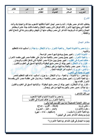 نصر هزيمة الشرق الغرب نور ظلام 
الحروب السلام الضياء الظلام - - 
الشرح 
يخاطب الشاعر مصر بقوله : أنت يا مصر أجمل أغنية تناقلتها الشعوب حبًا لك وإعجابًا بك وأنت 
الكعبة التي يحج إليها الأحرار لأنك الوطن الذ ينجب الأبطال والعلماء فأنت جنة عامرة بمظاهر 
الجمال والخيرات ثم يتوجه الشاعر إلى مصر ويطلب منها أن تنهض وتقوم بدورها في إشعاع العلم 
والثقافة . 
مظاهر الجمال 
- ) يا مصر يا أنشودة الحياة _ يا كعبة الأحرار - يا أم الأبطال - يا جنة ( : أساليب نداء للتعظيم 
والتنبيه . 
- أنشودة الأحرار : تعبير جميل يوضح شهرة مصر الواسعة . 
- يا كعبة الأحرار : تعبير جميل يصور مصر بالكعبة مما يدل على عظمة مصر فهي مقصد الأحرار. 
- هتاف نصرك في القلوب : تعبير جميل يبين منزلة مصر الغالية التي تشغل القلب والوجدان . 
- تكرار يا أم الأبطال : تعبير يؤكد أن مصر منبع البطولة ولأبنائها السبق في العلوم والفنون . 
- يا جنة : صور مصر بالجنة بما فيها من خير وجمال . 
- ) شد - نور ( : أسلوب أمر غرضه الحث . 
تعبيرات جميلة في النص : 
- )يا مصر – يا أنشودة – يا كعبة – يا أم الأبطال – يا جن( : أساليب نداء تفيد التعظيم لمصر 
- )يا كعبة الأحرار( : تعبير جميلل يصلور مصلر بالكعبلة ، وهلا يلدل عللى عظملة مصلر التلي يقصلدها 
الأحرار اقتداء بها . 
- تكرار )يا أم الأبطال( : تعبير يؤكد أن مصر منبع البطولة ، ولأبنائها السبق فى العلوم والفنون 
- )يا جنة( : صور مصر بالجن بما فيها من خير وجمال . 
تدريبات 
س: قال الشاعر : 
يا مصر يا أنشودة الدنيا وأغنية الشعوب 
يا كعبة الأحرار رن هتاف نصرك فى القلوب 
س:اختر الإجابة الصحيحة مما بين القوسين فيما يأتي : 
- معنى )رن( )ضحك – اقترب – صاح( 
- مفرد )الأحرار( )الحار – الحُرُّ – الحرير( 
-)يا كعبة الأحرار( أسلوب : )استفهام – نداء – نهى( 
)ب( بم وصف الشاعر مصر فى البيتين ؟ 
------------------------------------------------------ 
)جـ( ما الجمال فى قول الشاعر )يا كعبة الأحرار( ؟ 
------------------------------------------------------ 
 