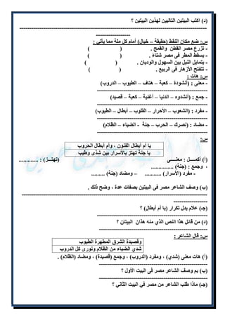 )د( اكتب البيتين التاليين لهذين البيتين ؟ 
--------------------------------------------------------------------------------------------- 
----------------- 
س: ضع مكان النقط )حقيقة – خيال( أمام كل ملة مما يأتي : 
- تزرع مصر القطن والقمح . ) ( 
- يسقط المطر فى مصر شتاءً . ) ( 
- يتمايل النيل بين السهول والوديان . ) ( 
- تتفتح الأزهار فى الربيع . ) ( 
س: هات : 
- معنى : )أنشودة – كعبة – هتاف – الطيوب – الدروب( 
------------------------------------------------------- 
- جمع : )أنشدوه – الدنيا – أغنية – كعبة – قصيد( 
------------------------------------------------------- 
- مفرد : )الشعوب – الأحرار – القلوب – أبطال – الطيوب( 
------------------------------------------------------- 
- مضاد : )نصرك – الحرب – جنة - الضياء – الظلام( 
------------------------------------------------------- 
س: 
يا أم أبطال الفنون ، وأم أبطال الحروب 
يا جنة تهتز بالأسرار بين شذى وطيب 
)أ( أكملللللللل : معنلللللللى )تهتلللللز( : ............. 
، وجمع : )جنة( ............... 
- مفرد )الأسرار( ........... – ومضاد )جنة( ......... 
)ب( وصف الشاعر مصر فى البيتين بصفات عدة ، وضح ذلك . 
--------------------------------------------------------------------------------------------- 
----------------- 
)جـ( علام يدل تكرار )يا أم أبطال( ؟ 
------------------------------------------------------- 
)د( من قائل هذا النص الذ منه هذان البيتان ؟ 
------------------------------------------------------ 
س: قال الشاعر : 
وقصيدة الشرق المطهرة الطيوب 
شد الضياء من الظلام ونورى كل الدروب 
)أ( هات معنى )شد ( ، ومفرد )الدروب( ، وجمع )قصيدة( ، ومضاد )الظلام( . 
------------------------------------------------------ 
)ب( بم وصف الشاعر مصر فى البيت الأول ؟ 
------------------------------------------------------ 
)جـ( ماذا طلب الشاعر من مصر في البيت الثاني ؟ 
 