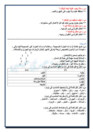 س : ماذا يجب علينا تجاه الوقت ؟ 
** نحافظ عليه ولا نهدره في اللهو واللعب . 
س : كيف نستفيد من الوقت ؟ 
** بعمل جدول يومي تحدد فيه كل الأعمال التي سننجزها . 
س : من مخترع ساعة اليد ؟ 
** العالم الفرنسي لوى كارتييه . 
س : من مخترع المنبه ؟ 
** العالم الفرنسي أنطوان ريدييه . 
تدريبات 
أما العبارة غير الصحيحة فيما يأتى : )×( س: ضع علامة )√( أما العبارة الصحيحة ، وعلامة 
- تعودت أسرة )أمير( تخصيص أربعة أيام فى الشهر لتبادل الزيارات مع الجيران والأصدقاء . 
) ( 
- لم يذهب )سمير( للامتحان . ) ( 
- الساعة ليست مهمة فى حياة كل إنسان . ) ( 
- الساعة تنبهنا إلى أهمية الوقت . ) ( 
- مخترع ساعة اليد ، هو )أنطوان ريدييه( . ) ( 
س: اخترع لكل كلمة فى )أ( مرادفها المناسب فى )ب( : 
)أ( )ب( 
جلبه اللعب 
مذعورة نفع 
جدوى صياح وصخب 
نهدره خائفة مفزوعة 
اللهو نضيعه 
س: اختر لكل كلمة فى )أ( جمعها المناسب فى )ب( : 
- أسرة - يوم – ركن – حكاية – أسبوع . 
- أركان – أسابيع – أسر – أيام – حكايات . 
س: اختر لكل كلمة فى )أ( مفردها المناسب فى )ب( : 
- الزيارات – الجيران – الأصدقاء – الساعات – الأعمال . 
- الساعة – الصديق – العمل – الجار – الزيارة . 
س: اختر لكل كلمة فى )أ( مضادها المناسب فى )ب( : 
- الأصدقاء – غريبًا – سأل – صباحًا – ضحكت . 
- أجاب – الأعداء – بكت – مساءً – مألوفًا . 
 