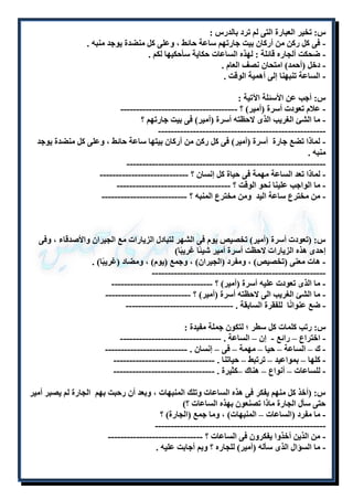 س: تخير العبارة التى لم ترد بالدرس : 
- فى كل ركن من أركان بيت جارتهم ساعة حائط ، وعلى كل منضدة يوجد منبه . 
- ضحكت ألجاره قائلة : لهذه الساعات حكاية سأحكيها لكم . 
- دخل )أحمد( امتحان نصف العام . 
- الساعة تنبهنا إلى أهمية الوقت . 
س: أجب عن الأسئلة الآتية : 
- علام تعودت أسرة )أمير( ؟ ------------------------------------- 
- ما الشئ الغريب الذى لاحظته أسرة )أمير( فى بيت جارتهم ؟ 
----------------------------------------------------- 
- لماذا تضع جارة أسرة )أمير( فى كل ركن من أركان بيتها ساعة حائط ، وعلى كل منضدة يوجد 
منبه . 
--------------------------------------------------------------- 
- لماذا تعد الساعة مهمة فى حياة كل إنسان ؟ ---------------------------- 
- ما الواجب علينا نحو الوقت ؟ ------------------------------------ 
- من مخترع ساعة اليد ومن مخترع المنبه ؟ --------------------------- 
س: )تعودت أسرة )أمير( تخصيص يوم فى الشهر لتبادل الزيارات مع الجيران والأصدقاء ، وفى 
إحدى هذه الزيارات لاحظت أسرة أمير شيئًا غريبًا( 
- هات معنى )تخصيص( ، ومفرد )الجيران( ، وجمع )يوم( ، ومضاد )غريبًا( . 
------------------------------------------------------- 
- ما الذى تعودت عليه أسرة )أمير( ؟ -------------------------------- 
- ما الشئ الغريب الى لاحظته أسرة )أمير( ؟ --------------------------- 
- ضع عنوانًا للفقرة السابقة . ---------------------------------- 
س: رتب كلمات كل سطر ؛ لتكون جملة مفيدة : 
- اختراع – رائع - إن – الساعة . -------------------------------- 
- ك – الساعة – حيا – مهمة – فى – إنسان . -------------------------- 
- كلها – بمواعيد – ترتبط – حياتنا . -------------------------------- 
- للساعات – أنواع – هناك –كثيرة . -------------------------------- 
س: )أخذ كل منهم يفكر فى هذه الساعات وتلك المنبهات ، وبعد أن رحبت بهم الجارة لم يصبر أمير 
حتى سأل الجارة ماذا تصنعون بهذه الساعات ؟( 
- ما مفرد )الساعات – المنبهات( ، وما جمع )الجارة( ؟ 
------------------------------------------------------ 
- من الذين أخذوا يفكرون فى الساعات ؟ ------------------------------ 
- ما السؤال الذى سأله )أمير( للجاره ؟ وبم أجابت عليه . 
 
