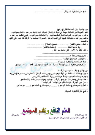 ----------------------- ------------------------------- - 
- ضع عنوانًا للفقرة السابقة . --------------------------------- 
س: )أميرة : إن الساعة اختراع رائع( 
الأم : نعم يا أمير الساعة مهمة فى حياة كل إنسان فحياتنا كلها ترتبط بمواعيد : العمل بمواعيد ، 
والدواء بمواعيد ، والمواصلات ترتبط بمواعيد ، والامتحانات بمواعيد ، وطهى الطعام بمواعيد ، 
والنوم بمواعيد ، فالساعة تنبهنا إلى أهمية الوقت ، المهم أن نستفيد من الوقت فلا نهدره فى اللهو 
واللعب( . 
- أكمل : معنى )اللهو( ................ ، وجمع )إنسان( ........................ ، 
ومفرد )مواعيد( ............... ، )ومضاد )اللعب( ........................ 
- أذكر ثلاثًا من الأمور التى ترتبط بمواعيد . 
----------------------------------------------------- 
- إلام تنبهنا الساعة ؟ ---------------------------------------- 
- ما الواجب علينا نحو الوقت ؟ --------------------------------- 
- ضع عنوانًا مناسبًا للفقرة السابقة ؟------------------------- 
- استخرج من الفقرة السابقة )جملة اسمية – كلمة بها ألف وصل – فعلاً – اسمًا – حرفًا( . 
------------------------------------------------------- 
س: )أمير : كيف أستفيد من الوقت ؟ 
الجارة : يمكنك الاستفادة من الوقت بعم جدول يومى تحدد فيه كل الأعمال التى ستنجزها والتى بعد 
إنجازها يمكنك اللعب وممارسة هواياتك وزيارة الأصدقاء والأقارب( . 
- هات : معنى )ممارسة( ، وجمع )الوقت( ، ومفرد )هوايات( ، ومضاد )الأصدقاء( . 
- سأل أمير الجارة : كيف أستفيد من الوقت ؟ فبم أجابت ؟ 
- أكمل : اسم مخترع ساعة اليد هو : .......... واسم مخترع المنبه هو : ...... ، وهما من 
................. 
- ضع عنوانًا للفقرة السابقة . 
عن أبي الدرداء رضي الله 
عنه قال سمعت رسول الله صلى الله عليه وسلم : 
 
