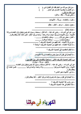 - من كان ميراثه من العلم فقد نال أفضل شئ .) ( 
- إن أفضل ما يكتسبه الإنسان هو المال . ) ( 
س: هات ما يأتى : 
- معنى )ورثة – حظ – وافر( 
------------------------------------------------------- 
- مفرد : )العلماء – ورثة – الأنبياء( 
------------------------------------------------------- 
- جمع : )دينار – درهم – العلم – حظ( 
------------------------------------------------------- 
- مضاد )أخذ( ------------------------------------------- 
س: عن أبى الدرداء – رضى الله عنه – أنله قلال : سلمعت رسلول الله )ص( يقلول )إن العلملاء ورثلة 
الأنبياء ، وإن الأنبياء لم يرثوا دينارًا ولا درهمًا ، وإنما ورثوا العلم ، فمن أخذه أخذ بحظ وافر( . 
- أكمل : معنى )ورثة( ........ ، ومفرد )العلماء( .......... ، 
وجمع )دينار( .......... ، ومضاد )وافر( ............ 
- من ورثة الأنبياء ، كما تفهم من الحديث الشريف ؟ --------------------- 
- ما منزلة العلماء ، كما تفهم من الحديث الشريف ؟ ولماذا ؟ 
------------------------------------------------------ 
- ما العلم المقصود فى الحديث الشريف ؟ 
------------------------------------------------------ 
- ما الجمال فى قول الرسول )ص( )العلماء ورثة الأنبياء( . 
------------------------------------------------------- 
س: أكمل الحديث الشريف التالى ، مستعينًا بالكلمات التى بين القوسين : 
)العلم – ورثة – دينارًا( 
عن أبى الدرداء – رضى الله عنه – أنه قلال سلمعت رسلول الله )ص( يقلول )إن العلملاء ................ 
الأبياء ، وإن الأنبيلاء للم يرثلوا .................. ولا درهملا،ً وإنملا ورثلوا ............... ، فملن أخلذه أخ 
بحظ وافر( . 
- ما دور الأنبياء نحو الناس ؟ 
------------------------------------------------------- 
- ما الجمال فى قول رسول الله )ص( )إنما ورثوا العلم – أخذ بحظ وافر( . 
------------------------------------------------------- 
- من راوى هذا الحديث الشريف ؟. ----------------------------- 
- ماذا نتعلم فى هذا الحديث الشريف ؟ 
------------------------------------------------------- 
 