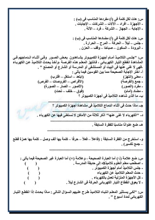 س: هات لكل كلمة فى )أ( مفردها المناسب فى )ب( : 
- الأجهزة – أفراد – الآلات – الشركات – الإجابات . 
- الإجابة – الجهاز – الشركة – فرد – الآلة . 
س: هات لكل كلمة فى )أ( مضادها المناسب فى )ب( : 
- جلس – ليلاً – الحركة – المرح – الحرارة . 
- البرودة – السكون – صباحًا – وقف – الحزن . 
س: "جلللس التلاميللذ أمللام أجهللزة الكمبيللوتر يشللاهدون بعللض الصللور وفللى أثنللاء انللدماجهم فللى 
المشاهدة انقطع التيار الكهربلائى ، فلانتهز المعللم هلذه الفرصلة ،وأخلذ يحلدث التلاميلذ علن الكهربلاء 
،فهى لا غنى عنها فى البيت أو المستشفى أو المدرسة أو الشارع أو المصنع " . 
أ- اختر الإجابة الصحيحة مما بين القوسين فيما يأتى : 
- معنى )انتهز( )ابتعد – استغل – اقترب( 
- جمع )الفرصة( )الأفراص – الفروصات – الفرص( 
- مفرد )الصور( )الأصور – الصار – الصورة( 
- مضاد )أمام( )فوق – خلف – تحت( 
ب- ما الذى شاهده التلاميذ فى أجهزة الكمبيوتر ؟ 
........................................................................................... 
جـ- ماذا حدث فى أثناء اندماج التلاميذ فى مشاهدة أجهزة الكمبيوتر ؟ 
....................................................................................... 
د- "الكهرباء لا غنى عنها" أذكر ثلاثة من الأماكن لا نستغنى فيها عن الكهرباء . 
......................................................................................... 
هـ- ضع عنوانًا مناسبًا للفقرة السابقة . 
............................................................................................ 
و- استخرج من الفقرة السابقة : )فاعلاً – فعلاً – حرفًا – كلمة بها ألف وصل – كلمة بها همزة قطلع 
– جمع تكسير( . 
.......................................................................................... 
أما العبارة غير الصحيحة فيما يأتى : )×( س: ضع علامة )√( أما العبارة الصحيحة ، وعلامة 
- اصطحب معلم العلوم تلاميذ 8ه إلى حديقة المدرسة . ) ( 
- جلس التلاميذ أمام أجهزة الكمبيوتر . ) ( 
- حدث المعلم التلاميذ عن الكهرباء ) ( 
- كل الأجهزة المنزلية تعمل بالكهرباء . ) ( 
- لا يعوق انقطاع التيار الكهربائى الحركة فى الشارع ليلاً . ) ( 
س: "لكللى يسللتثير المعلللم انتبللاه التلاميللذ طللرح عللليهم السللؤال التللالى : مللاذا يحللدث إذا انقطللع التيللار 
الكهربائى لمدة أسبوع " . 
 