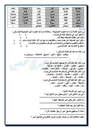 عظمتها حقارتها قال سكت سعادة شقاء 
خالدة فانية تحب تكره قبله بعده 
المفيد الضار صمت تكلم فاسدة صالحة 
تعرُّف جهل قليلا كثيرًا المفيدة الضارة 
كثيرًا قليلا الخطر الأمان الضارة المفيدة 
تستفيد تضر سيئة حسنة قائلا ساكتًا 
بإتقان بإهمال الأكاذيب الحقائق - - 
تدريبات 
أما العبارة غير الصحيحة فيما يأتى : )×( س: ضع علامة )√( أما العبارة الصحيحة ، وعلامة 
- اشتاق أمير إلى صديقه خالد فى فرنسا . ) ( 
- كتب أمير خطابًا لصديقه بخط اليد . ) ( 
- حكى أمير لصديقه عن جمال مصر وعظمتها وما بها من آثار خالدة ونيل ساحر . ) ( 
- المعلم والطبيب والمهندس والمحاسب وغيرهم يستفيدون من الإنترنت . ) ( 
- مخترع الإنترنت هو عالم فرنسى . ) ( 
س: هات مرادف كل كلمة مما يأتى : 
)يخلب – يتيح – شتى – تسويق المنتجات – يروجون ( 
---------------------------------------------------- 
س: اختر لكل كلمة فى )أ( جمعها المناسب فى )ب( : 
- صديق – خطاب – عنوان – الاختراع – طريقة . 
- عناوين – طرائق – أصدقاء – الاختراعات – خطابات . 
س: اختر لكل كلمة فى )أ( مفردها المناسب فى )ب( : 
- آثار – الألباب – علامات – الأحداث – المعارف . 
- علامة – أثر – المعرفة – اللُّبُ – الحَدَثُ . 
س: اختر لكل كلمة فى )أ( مضادها المناسب فى )ب( : 
- صديقة – جلس – أنهى – السرور – تحب . 
- بدأ – تكره – عدوه – وقف – الحزن . 
س: أجب عن الأسئلة الآتية : 
- إلى من اشتاق أمير ؟ وأين يعيش من اشتاق إليه ؟ 
------------------------------------------------------- 
- ما الأمور التى حكى أمير لصديقه عنها ؟ 
------------------------------------------------------- 
- ماذا فعل أمير بعد كتابة الخطاب ؟ 
------------------------------------------------------- 
- لماذا لا يستطيع صديق أمير أن يقرأ خطابه الآن ؟ 
------------------------------------------------------- 
- كيف استطاع الأب أن يعرف عنوان البريد الإلكترونى لصديق أمير ؟ 
 