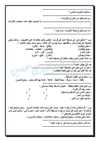------------------------------------------------------ - 
- ما فائدة الإنترنت للناس ؟ 
------------------------------------------------------- 
- من المستفيد من اختراع الإنترنت ؟ 
-------------------------------------------------------- ما الواجب علينا عنلد اسلتخدام الإنترنلت 
؟ 
------------------------------------------------------ 
- ما اسم مخترع شبكة الإنترنت ؟ وما بلده ؟ 
------------------------------------------------------ 
س: " اشتاق أمير إلى صديقه أحمد فى فرنسا ، فجلس يكتب خطابًا له على الكمبيوتر ، وأخلذ يحكلى 
لصديقه عن جمال مصر وعظمتها ، وما بها من آثار خالدة ، ونيل ساحر يخلب الألباب " . 
أ- معنى )يخلب( )يفتح – يسعد – يفتن( 
- جمع )خِطاب( )خطابتون – أخطاب – خِطابات( 
- مفرد )آثار( )أثرون – أثير – أثر( 
- مضاد )جمال( )أضرار – قبح – حزن( 
ب- لماذا جلس )أمير( يكتب خطابًا إلى صديقه أحمد ؟ 
----------------------------------------------------- 
جـ- أين يعيش أحمد ؟--------------------------------------- 
د-عن أى شئ حكى أمير لصديقه أحمد ؟------------------------------ 
هـ- ماذا فعل أمير بعد أن أنهى كتابه الخطاب ؟ 
------------------------------------------------------ 
و- استخرج من الفقرة السابقة : 
)فعلاً – اسمًا – حرفًا – جملة فعلية – فاعلاً – كلمة بها ألف وصل – جمع تكسير( 
------------------------------------------------------- 
س: ضع مكان النقط )حقيقة – خيال( أمام كل جملة مما يأتى : 
- مصر بها آثار كثيرة . ) ( 
- يذهب الناس إلى الإسكندرية صيفًا . ) ( 
- الوقت من ذهب . ) ( 
- نصنع الجبن من اللبن . ) ( 
س: " ثم استأذن والده أن يقرأه عليه ، وبدت على وجه والده علامات السرور ، وهو يسلتمع إليله ، 
ثم قال له : هلل تحلب هلل تحلب أن يقلرأه صلديقك الآن ؟ أجلاب أميلر : نعلم يلا أبلى ، ولكلن لليس للدى 
عنوان البريد الإلكترونى لصديقى " . 
- هات معنى )بدت( ، وجمع )صديق( ، ومفرد )علامات( ، ومضاد )السرور( ، 
------------------------------------------------------- 
- ما الذى استأذن )أمير( والده فى أن يقرأه عليه ؟ 
------------------------------------------------------- 
 