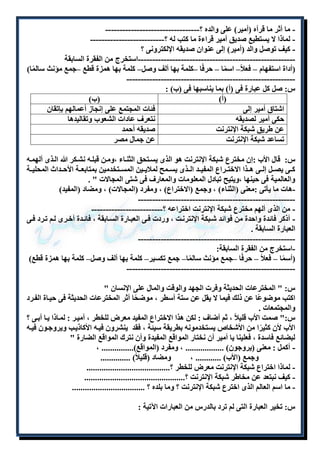 - ما أثر ما قرأه )أمير( على والده ؟--------------------------------- 
- لماذا لا يستطيع صديق أمير قراءة ما كتب له ؟-------------------------- 
- كيف توصل والد )أمير( إلى عنوان صديقه الإلكترونى ؟ 
-------------------------------------------------------استخرج من الفقرة السابقة 
)أداة استفهام – فعلا – اسمًا – حرفًا –كلمة بها ألف وصل– كلمة بها همزة قطع –جمع مؤنث سالمًا( 
----------------------------------------------------------- 
س: صل كل عبارة فى )أ( بما يناسبها فى )ب( : 
)أ( )ب( 
اشتاق أمير إلى فئات المجتمع على إنجاز أعمالهم بإتقان 
حكى أمير لصديقه نتعرف عادات الشعوب وتقاليدها 
عن طريق شبكة الإنترنت صديقه أحمد 
تساعد شبكة الإنترنت عن جمال مصر 
س: قال الأب :إن مخترع شبكة الإنترنت هو الذى يسلتحق الثنلاء ،وملن قبلله نشلكر الله اللذى ألهمله 
كللى يصللل إلللى هللذا الاختللراع المفيللد الللذى يسللمح لملايللين المسللتخدمين بمتابعللة الأحللداث المحليللة 
والعالمية فى حينها ،ويتيح تبادل المعلومات والمعارف فى شتى المجالات " . 
-هات ما يأتى :معنى )الثناء( ، وجمع )الاختراع( ، ومفرد )المجالات( ، ومضاد )المفيد( 
------------------------------------------------------- 
- من الذى ألهم مخترع شبكة الإنترنت اختراعه ؟------------------------- 
- أذكر فائدة واحدة من فوائد شلبكة الإنترنلت ، وردت فلى العبلارة السلابقة ، فائلدة أخلرى للم تلرد فلى 
العبارة السابقة . 
------------------------------------------------------- 
-استخرج من الفقرة السابقة: 
)أسمًا – فعلاً – حرفًا –جمع مؤنث سالمًا– جمع تكسير– كلمة بها ألف وصل– كلمة بها همزة قطع( 
----------------------------------------------------------- 
س: " المخترعات الحديثة وفرت الجهد والوقت والمال على الإنسان " 
اكتب موضوعًا عن ذلك فيما لا يقل عن ستة أسطر ، موضحًا أثر المخترعات الحديثة فى حيلاة الفلرد 
والمجتمعات . 
س:" صمت الأب قليلاً ، ثم أضاف : لكن هذا الاختراع المفيد معرض للخطر ، أميلر : لملاذا يلا أبلى ؟ 
الأب لأن كثيرًا من الأشخاص يستخدمونه بطريقة سيئة ، فقد ينشرون فيله الأكاذيلب ويروجلون فيله 
لبضائع فاسدة ، فعلينا يا أمير أن نختار المواقع المفيدة وأن نترك المواقع الضارة " 
- أكمل : معنى )يروجون( .................. ، ومفرد )المواقع(............... ، 
وجمع )الأب( ............ ، ومضاد )قليلاً( .............. 
- لماذا اختراع شبكة الإنترنت معرض للخطر ؟....................................... 
- كيف نبتعد عن مخاطر شبكة الإنترنت ؟............................................... 
- ما اسم العالم الذى اخترع شبكة الإنترنت ؟ وما بلده ؟ .................................. 
س: تخير العبارة التى لم ترد بالدرس من العبارات الآتية : 
 