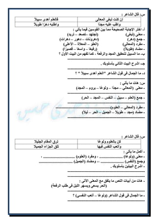 س: قال الشاعر : 
إن كنت تبغى المعالى فالعلم أهدى سبيلا واظب عليه مجدًا واطلبه دهرًا طويلا أ- اختر الإجابة الصحيحة مما بين القوسين فيما يأتي : 
- معنى )تبغى( )تجتهد –تصعد – تريد( 
- جمع )دهر( )دهرونات – دهور – دهرات( 
- مفرد )المعالى( )العلو – المعلاة – الأعلى( 
- مضاد )طويلاً( )رفيعًا – واسعًا – قصيرًا( 
ب- ما السبيل لتحقيق المجد والرفعة ، كما تفهم من البيت الأول ؟ 
------------------------------------------------------- 
جـ- اشرح البيت الثاني بأسلوبك . 
------------------------------------------------------- 
د- ما الجمال فى قول الشاعر "العلم أهدى سبيلاً " ؟ 
------------------------------------------------------- 
س: هات ما يأتي : 
- معنى )المعالي – مجدًا – ولوعًا – يروم – المجد( 
------------------------------------------------------- 
- جمع )العلم – سبيل – النفس – المجد – الحر( 
------------------------------------------------------- 
- مفرد )المعالي – العلوم(--------------------------------------- 
- مضاد )مجد – طويلاً – الجميل – الحر – ليلاً( 
------------------------------------------------------- 
س: قال الشاعر : 
كن بالعلوم ولوعًا ترق المقام الجليلا 
وأتعب النفس فيها تلق الجزاء الجميلا 
- أكمل ما يأتى : 
- معنى )ولوعًا( ...................... ، ومفرد )العلوم( .............................. ، 
وجمع )النفس( ...................... ،، ومضاد )الجميل( ................................ 
- اشرح البيتين بأسلوبك . 
------------------------------------------------------- 
------------------------------------------------------- 
- هات من أبيات النص ما يتفق مع المعنى الآتى : 
)الحر يسعى ويسهر الليل فى طلب الرفعة( 
------------------------------------------------------- 
- ما الجمال فى قول الشاعر )ولوعًا – أتعب النفسي( ؟ 
------------------------------------------------------- 
 
