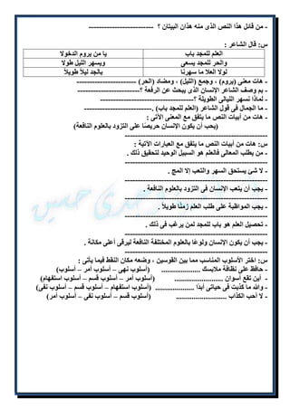 - من قائل هذا النص الذى منه هذان البيتان ؟ ------------------------- 
س: قال الشاعر : 
العلم للمجد باب يا من يروم الدخولا 
والحر للمجد يسعى ويسهر الليل طولا 
لولا العلا ما سهرنا بالجد ليلاً طويلا - هات معنى )يروم( ، وجمع )الليل( ، ومضاد )الحر( ----------------------- 
- بم وصف الشاعر الإنسان الذى يبحث عن الرفعة ؟------------------------ 
- لماذا نسهر الليالى الطويلة ؟------------------------------------ 
- ما الجمال فى قول الشاعر )العلم للمجد باب( .-------------------------- 
- هات من أبيات النص ما يتفق مع المعنى الآتى : 
)يحب أن يكون الإنسان حريصًا على التزود بالعلوم النافعة( 
------------------------------------------------------- 
س: هات من أبيات النص ما يتفق مع العبارات الآتية : 
- من يطلب المعالى فالعلم هو السبيل الوحيد لتحقيق ذلك . 
------------------------------------------------------- 
- لا شئ يستحق السهر والتعب إلا المج . 
------------------------------------------------------- 
- يجب أن يتعب الإنسان فى التزود بالعلوم النافعة . 
------------------------------------------------------- 
- يجب المواظبة على طلب العلم زمنًا طويلاً . 
------------------------------------------------------- 
- تحصيل العلم هو باب للمجد لمن يرغب فى ذلك . 
------------------------------------------------------- 
- يجب أن يكون الإنسان ولوعًا بالعلوم المختلفة النافعة ليرقى أعلى مكانة . 
------------------------------------------------------- 
س: اختر الأسلوب المناسب مما بين القوسين ، وضعه مكان النقط فيما يأتى : 
- حافظ على نظافة ملابسك .................... )أسلوب نهى – أسلوب أمر – أسلوب( 
- أين تقع أسوان ......................... )أسلوب أمر – أسلوب قسم – أسلوب استفهام( 
- والله ما كذبت فى حياتى أبدًا .................... )أسلوب استفهام – أسلوب قسم – أسلوب نفى( 
- لا أحب الكذاب .......................... )أسلوب قسم – أسلوب نفى – أسلوب أمر( 
 