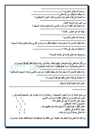 ----------------------------------------------------- - 
- بم شبه الله تعالى المبذرين ؟----------------------------------- 
- ما موقف الشيطان من الله تعالى ؟-------------------------------- 
- ما الجمال فى قوله تعالى )إن المبذرين كانوا إخوان الشياطين( ؟ 
------------------------------------------------------- 
س: أجب عن الأسئلة الآتية : 
- ما واجبنا نحو الفقراء من ذوى القربى والمساكين وأبناء السبييل ؟ 
------------------------------------------------------- 
- نهانا الله عن التبذير . فلماذا ؟ 
------------------------------------------------------- 
- بم شبه الله تعالى المبذرين ؟ 
------------------------------------------------------- 
- ماذا يفعل الإنسان إذا لم يكن معه ما يعطيه للفقراء من ذوى القربى والمساكين وأبناء السبيل ؟ 
----------------------------------------------------------- 
- ما نتيجة من يبذر فى ماله ؟------------------------------------ 
- بم وصف الله تعالى نفسه فى الآيات الكريمة ؟ 
------------------------------------------------------- 
س: قال الله تعالى )وإما تعرضن عنهم ابتغاء رحمة من ربك ترجوها فقل لهم قولاً ميسورًا( . 
- ما معنى )تعرضن( ؟ وما جمع )قول( ؟ وما مضاد )ميسورًا( ؟ 
------------------------------------------------------- 
- ماذا يفعل الإنسان إذا لم يكن معه مال يعطيه للفقراء من ذوى القربى وأبناء السبيل والمساكين ؟ 
----------------------------------------------------------- 
- ما الجمال فى قوله تعالى )فقل لهم قولاً ميسورًا( ؟ 
------------------------------------------------------- 
- اكتب الآية التالية للآية السابقة . 
--------------------------------------------------------------------------------------------- 
----------------- 
أما العبارة غير الصحيحة فيما يأتى : )×( س: ضع علامة )√( أما العبارة الصحيحة ، وعلامة 
- ليس من الضرورى أن نعطى الفقراء من ذوى القربى . ) ( 
- يجب على الإنسان ألا يبذر فى إنفاق ماله . ) ( 
- المبذرون أعداء الشياطين . ) ( 
- نقول للفقراء قولاً طيبًا إذا لم يكن معنا مال نعطيهم منه . ) ( 
- يجب الاعتدال فى الإنفاق . ) ( 
- الله تعالى يبسط الرزق لمن يشاء . ) ( 
س: قال الله تعالى )ولا تجعل يدك مغلولة إلى عنقك ولا تبسطها كل البسط فتقعد ملومًا محسورًا( . 
 