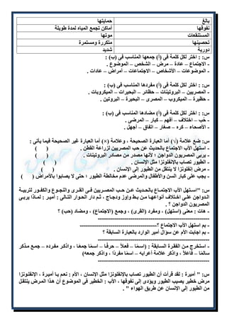 بالغ حمايتها 
نفوقها أماكن تجمع المياه لمدة طويلة 
المستنقعات موتها 
تحصينها متكررة ومستمرة 
دورية شديد 
س: : اختر لكل كلمة فى )أ( جمعها المناسب فى )ب( : 
- الاجتماع – عادة – مرض – الشخص – الموضوع . 
- الموضوعات – الأشخاص – الاجتماعات – أمراض – عادات . 
س: : اختر لكل كلمة فى )أ( مفردها المناسب فى )ب( : 
- المصريين – البروتينات – حظائر – البحيرات – الميكروبات . 
- حظيرة – الميكروب – المصرى – البحيرة – البروتين . 
س: : اختر لكل كلمة فى )أ( مضادها المناسب فى )ب( : 
- حُب – اختلاف – أفهم – كبار – المرضى . 
- الأصحاء – كره – صغار – اتفاق – أجهل . 
أما العبارة غير الصحيحة فيما يأتى : )×( س: ضع علامة )√( أما العبارة الصحيحة ، وعلامة 
- استهل الأب الاجتماع بالحديث عن حب المصريين لزراعة القطن . ) ( 
- يربى المصريون الدواجن ؛ لأنها مصدر من مصادر البروتينات . ) ( 
- الطيور تصاب بالإنفلونزا مثل الإنسان . ) ( 
- مرض إنفلونزا لا ينتقل من الطيور إلى الإنسان . ) ( 
- يجب على كبار السن والأطفال والمرضى عدم مخالطة الطيور ؛ حتى لا يصابوا بالأمراض ) ( 
س: "اسللتهل الأب الاجتمللاع بالحللديث عللن حللب المصللريين فللى القللرى والنجللوع والكفللور لتربيللة 
الللدواجن علللى اخللتلاف أنواعهللا مللن بللط وإوز ودجللاج ، ثللم دار الحللوار التللالى : أميللر : لمللاذا يربللى 
المصريون الدواجن ؟ . 
- هات : معنى )استهل( ، ومفرد )القرى( ، وجمع )الاجتماع( ، ومضاد )حب( ؟ 
------------------------------------------------------- 
- بم استهل الأب الاجتماع ؟-------------------------------------- 
- بم اجابت الأم عن سؤال أمير الوارد بالعبارة السابقة ؟ 
------------------------------------------------------- 
- استخرج ملن الفقلرة السلابقة : )اسلمًا – فعللاً – حرفًلا – اسلمًا جمعًلا ، واذكلر مفلرده – جملع ملذكر 
سالمًا – فاعلاً ، واذكر علامة أعرابه – اسمًا مفردًا ، واذكر جمعه( 
------------------------------------------------------- 
س: " أميرة : لقد قرأت أن الطيور تصاب بالإنفلونزا مثل الإنسان ، الأم : نعلم يلا أميلرة ، الإنفللونزا 
مرض خطير يصيب الطيور ويؤدى إلى نفوقها ، الأب : الخطير فى الموضوع أن هلذا الملرض ينتقلل 
من الطيور إلى الإنسان عن طريق الهواء " . 
 