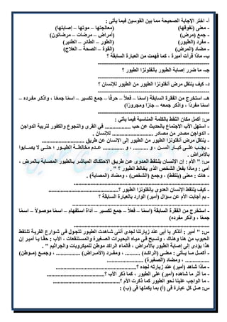 أ- اختر الإجابة الصحيحة مما بين القوسين فيما يأتى : 
- معنى )نفوقها( )معالجتها – موتها – إصابتها( 
- جمع )مرض( )أمراض – مرضات – مرضاتون( 
- مفرد )الطيور( )الطور – الطائر – الطئير( 
- مضاد )المرض( )القوة – الصحة – العلاج( 
ب- ماذا قرأت أميرة ، كما فهمت من العبارة السابقة ؟ 
------------------------------------------------------- 
جـ- ما ضرر إصابة الطيور بأنفلونزا الطيور ؟ 
------------------------------------------------------- 
د- كيف ينتقل مرض أنفلونزا الطيور من الطيور للإنسان ؟ 
------------------------------------------------------- 
هـ- استخرج من الفقرة السابقة )اسمًا – فعلاً – حرفًا – جمع تكسير – اسمًا جمعًلا ، واذكلر مفلرده – 
اسمًا مفردًا ، واذكر جمعه – جارًا ومجرورًا( 
------------------------------------------------------- 
س: أكمل مكان النقط بالكلمة المناسبة فيما يأتي : 
- استهل الأب الاجتماع بالحديث عن حب ................. في القرى والنجوع والكفور لتربية الدواجن 
- الدواجن مصدر من مصادر ........................... للإنسان . 
- ينتقل مرض أنفلونزا الطيور من الطيور إلى الإنسان عن طريق ............................ 
- يجلللب عللللى كبللللار السلللن ، و .......... ، و .............. عللللدم مخالطلللة الطيللللور ؛ حتلللى لا يصللللابوا 
بالأمراض . 
س: " الأم : إن الإنسللان يلللتقط العللدوى عللن طريللق الاحتكللاك المباشللر بللالطيور المصللابة بللالمرض ، 
أمي : وماذا يفعل الشخص الذى يخالط الطيور ؟ " . 
- هات : معنى )يلتقط( ، وجمع )الشخص( ، ومضاد )المصابة( . 
......................................................................................... 
- كيف يلتقط الإنسان العدوى بإنفلونزا الطيور ؟.............................................. 
- بم أجابت الأم عن سؤال )أمير( الوارد بالعبارة السابقة ؟ 
.......................................................................................... 
- استخرج من الفقرة السابقة )اسمًا – فعلاً – جمع تكسلير – أداة اسلتفهام – اسلمًا موصلولاً – اسلمًا 
جمعًا ، واذكر مفرده( 
......................................................................................... 
س: " أمير : أتذكر يا أبى عند زيارتنا لجدى أننى شلاهدت الطيلور تتجلول فلى شلوارع القريلة تللتقط 
الحبوب من هنا وهناك ، وتسبح فلى ميلاه البحيلرات الصلغيرة والمسلتنقعات ، الأب : حقًلا يلا أميلر إن 
هذا يؤدى إلى إصابة الطيور بالأمراض ، فالماء الراكد موطن للميكروبات والجراثيم " . 
- أكملللل ملللا يلللأتى : معنلللى )الراكلللد( .......... ، ومفلللرد )الأملللراض( ................ ، وجملللع )ملللوطن( 
................ ، ومضاد )الصغيرة( ........................ 
- ماذا شاهد )أمير( عند زيارته لجده ؟..................................................... 
- ما أثر ما شاهده )أمير( على الطيور ، كما ذكر الأب ؟...................................... 
- ما الواجب علينا نحو الطيور كما ذكرت الأم ؟............................................ 
س: صل كل عبارة فى )أ( بما يكملها فى )ب( : 
 