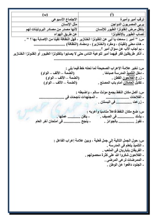 )أ( )ب( 
ترقب أمير وأميرة الاجتماع الأسبوعى 
يربى المصريون الدواجن مثل الإنسان 
ينتقل مرض إنفلونزا الطيور للإنسان لأنها مصدر من مصادر البروتينات لهم 
تصاب الطيور بالإنفلونزا عن طريق الهواء 
س: " أمير : سمعت يا أبى عن إنفلونزا الخنازير ، فهل النظافة تقينا من الإصابة بها ؟ " . 
- هات معنى )تقينا( ، ومفرد )الخنازير( ، ومضاد )النظافة( .............................. 
- بم أجاب الأب عن سؤال أمير ؟............................................................ 
- أذكر طريقتين فكر فيهما أمير لتوعية الناس حتى لا يصابوا بإنفلونزا الطيلور أو إنفللونزا الخنلازير 
...................................................................................... 
س: تخير علامة الإعراب الصحيحة لما تحته خط فيما يلى : 
- دخل التلميذ المدرسة صباحًا . )الضمة – الألف – الواو( 
- زرع الفلاحون القطن . )الضمة – الألف – الواو( 
- تقابل العاملان أمام باب المصنع . )الضمة – الألف – الواو( 
س: أكمل مكان النقط بجمع مؤنث سالم ، واضبطه : 
- الفلاحات ...................... - المجتهدات ناجحات فى ........................ 
- زرعت ............... فى البستان . 
س: ضع مكان النقط فاعلاً مناسبًا وأعربه : 
- يشتد ................ فى الصيف . - يتقن ............ عملها . 
- تفوز ............... بالجوائز . - ينجح ................ فى امتحان آخر العام 
س: حول الجمل التالية إلى جمل فعلية ، وبين علامة إعراب الفاعل : 
- التلميذ يتعلم فى المدرسة . 
- الفريقان يتباريان فى الملعب . 
- الفلاحون شكروا الله على كثرة محصولهم . 
- الممرضات ترعى المرضى . 
- الجنود دافعوا عن الوطن . 
 