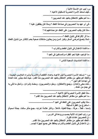 س: أجب عن الأسئلة الآتية : 
- كيف تستعد الأسرة المصرية لاستقبال الأعياد ؟ 
------------------------------------------------------ 
- ما أهم مظهر للاحتفال بالعيد عند المصريين ؟ 
------------------------------------------------------ 
- فى أى عهد بدأ المصريون فى صناعة الكعك ؟ وماذا كان يطلقون عليه ؟ 
------------------------------------------------------- 
- ماذا كان يكتب المصريون على الكعك عن صناعتهم له ؟ 
------------------------------------------------------ 
- ما أثر الإفراط فى تناول الكعك ؟---------------------------------- 
- لماذا ينصح لمرضى السكر وكبار السن ومن يعانون مشكلات صحية بعدم الإكثلار ملن تنلاول الكعلك 
؟ 
----------------------------------------------------------- 
- ما فائدة الاعتدال فى تناول الطعام والشراب ؟ 
------------------------------------------------------- 
- ما الواجب علينا نحو الفقراء والمساكين فى العيد ؟ 
------------------------------------------------------- 
- ما فائدة المناسبات السعيدة للناس ؟ 
س: " تسللتعد الأسللرة المصللرية قبللل الأعيللاد بإعللداد الأطعمللة والأشللربة وشللراء الملابللس الجديللدة ، 
والكعك أهم مظهر من مظاهر الاحتفال بالعيد عند المصريين منذ القدم ، حيث تمتد جلذور هلذه العلادة 
إلى أجدادنا الفراعين " . 
- هات معنى )إعداد( ، وجمع )الاحتفال( ، ومفرد )المصريين( ، ومضاد )شراء( ، وأدخل ما تأتى به 
فى جمل من عندك . 
------------------------------------------------------ 
- ماذا تفعل الأسرة المصرية قبل الأعياد ؟------------------------------ 
- ما أهم مظهر من مظاهر الاحتفال بالعيد عند المصريين منذ القدم ؟ 
------------------------------------------------------- 
- ماذا يكتب المصريون على الكعك فى العيد ؟---------------------------- 
- استخرج من الفقرة السابقة 
)اسمًا – فعلاً – حرفًا – جملة فعلية– فاعلا ، واذكر علامة إعرابه– جمع مذكر سالمًا– جملة اسمية( 
------------------------------------------------------- 
س: رتب العبارات الآتية بحسب ورودها فى الدرس : 
- إن للمصريين عادات كثيرة . 
- الكعك أهم مظهر من مظاهر الاحتفال بالعيد عند المصريين منذ القدم . 
- إن الاعتدال فى تناول الطعام والشراب يحافظ على جميع أجهزة الجسم . 
 