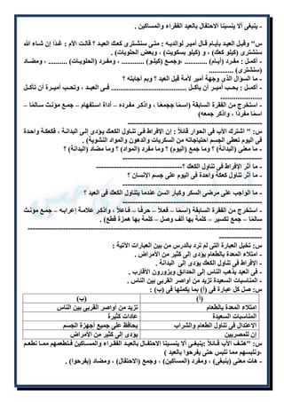 - ينبغى ألا ينسبنا الاحتفال بالعيد الفقراء والمساكين . 
س" وقبللل العيللد بأيللام قللال أميللر لوالديلله : متللى سنشللترى كعللك العيللد ؟ قالللت الأم : غللدًا إن شللاء الله 
سنشترى )كيلو كعك( ، و )كيلو بسكويت( ، وبعض الحلويات( . 
- أكمللل : مفللرد )أيللام( ............ ،وجمللع )كيلللو( ............ ، ومفللرد )الحلويللات( .......... ، ومضللاد 
)سنشترى( ............. 
- ما السؤال الذى وجهة أمير لأمة قبل العيد ؟ وبم أجابته ؟ 
- أكملللل : يحلللب أميلللر أن يأكلللل ........................................ فلللى العيلللد ، وتحلللب أميلللرة أن تأكلللل 
...................... 
- استخرج من الفقرة السابقة )اسلمًا ججمعًلا ، واذكلر مفلرده – أداة اسلتفهام – جملع مؤنلث سلالمًا – 
اسمًا مفردًا ، واذكر جمعه( 
----------------------------------------------------- 
س: " اشترك الأب فى الحوار قائلاً : إن الإفراط فلى تنلاول الكعلك يلؤدى إللى البدانلة ، فكعكلة واحلدة 
فى اليوم تعطى الجسم احتياجاته من السكريات والدهون والمواد النشوية( . 
- ما معنى )البدانة( ؟ وما جمع )اليوم( ؟ وما مفرد )المواد( ؟ وما مضاد )البدانة( ؟ 
------------------------------------------------------- 
- ما أثر الإفراط فى تناول الكعك ؟---------------------------------- 
- ما أثر تناول كعكة واحدة فى اليوم على جسم الإنسان ؟ 
------------------------------------------------------- 
- ما الواجب على مرضى السكر وكبار السن عندما يتناول الكعك فى العيد ؟ 
------------------------------------------------------- 
- استخرج من الفقرة السابقة )اسلمًا – فعللاً – حرفًلا – فلاعلاً ، واذكلر علاملة إعرابله – جملع مؤنلث 
سالمًا – جمع تكسير – كلمة بها ألف وصل – كلمة بها همزة قطع( . 
--------------------------------------------------------------------------------------------- 
----------------- 
س: تخيل العبارة التى لم ترد بالدرس من بين العبارات الآتية : 
- امتلاء المعدة بالطعام يؤدى إلى كثير من الأمراض . 
- الإفراط فى تناول الكعك يؤدى إلى البدانة . 
- فى العيد يذهب الناس إلى الحدائق ويزورون الأقارب . 
- المناسبات السعيدة تزيد من أواصر القربى بين الناس . 
س: صل كل عبارة فى )أ( بما يكملها فى )ب( : 
)أ( )ب( 
امتلاء المعدة بالطعام تزيد من أواصر القربى بين الناس 
المناسبات السعيدة عادات كثيرة 
الاعتدال فى تناول الطعام والشراب يحافظ على جميع أجهزة الجسم 
إن للمصريين يؤدى إلى كثير من الأمراض 
س: "هتللف الأب قللائلاً :ينبغللى ألا ينسللينا الاحتفللال بالعيللد الفقللراء والمسللاكين فللنطعمهم ممللا نطعللم 
،ونلبسهم مما نلبس حتى يفرحوا بالعيد ( 
- هات معنى )ينبغى( ، ومفرد )المساكين( ، وجمع )الاحتفال( ، ومضاد )يفرحوا( . 
 