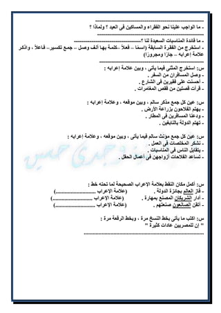 ------------------------------------------------------- 
- ما الواجب علينا نحو الفقراء والمساكين فى العيد ؟ ولماذا ؟ 
------------------------------------------------------ 
- ما فائدة المناسبات السعيدة لنا ؟---------------------------------- 
- استخرج من الفقلرة السلابقة )اسلمًا – فعللاً –كلملة بهلا أللف وصلل – جملع تكسلير– فلاعلاً ، واذكلر 
علامة إعرابه – جارًا ومجرورًا( 
----------------------------------------------------- 
س: استخرج المثنى فيما يأتى ، وبين علامة إعرابه : 
- وصل المسافران من السفر . 
- أحسنت على فقيرين فى الشارع . 
- قرأت قصتين من ققص المغامرات . 
س: عين كل جمع مذكر سالم ، وبين موقعه ، وعلامة إعرابه : 
- يهتم الفلاحون بزراعة الأرض . 
- ودعنا المسافرين فى المطار . 
- تهتم الدولة بالنابغين . 
س: عين كل جمع مؤنث سالم فيما يأتى ، وبين موقعه ، وعلامة إعرابه : 
- نشكر المخلصات فى العمل . 
- يتقابل الناس فى المناسبات . 
- تساعد الفلاحات أزواجهن فى أعمال الحقل . 
س: أكمل مكان النقط بعلامة الإعراب الصحيحة لما تحته خط : 
- فاز العالم بجائزة الدولة . )علامة الإعراب ...........................( 
- أدار الشريكان المصنع بمهارة . )علامة الإعراب ...........................( 
- أتقن الصانعون صنعتهم . )علامة الإعراب ...........................( 
س: اكتب ما يأتى بخط النسخ مرة ، وبخط الرقعة مرة : 
" إن للمصريين عادات كثيرة " 
................................................................................. 
