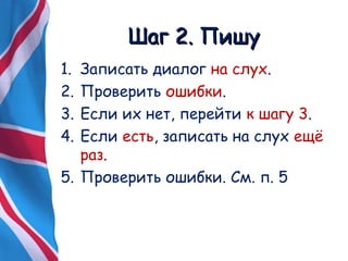 ШШаагг 22.. ППиишшуу 
1. Записать диалог на слух. 
2. Проверить ошибки. 
3. Если их нет, перейти к шагу 3. 
4. Если есть, записать на слух ещё 
раз. 
5. Проверить ошибки. См. п. 5 
 