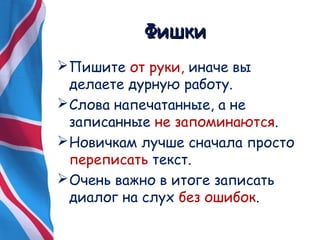 ФФиишшккии 
Пишите от руки, иначе вы 
делаете дурную работу. 
Слова напечатанные, а не 
записанные не запоминаются. 
Новичкам лучше сначала просто 
переписать текст. 
Очень важно в итоге записать 
диалог на слух без ошибок. 
 