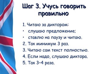 ШШаагг 33.. УУччууссьь ггооввооррииттьь 
ппррааввииллььнноо 
1. Читаю за диктором: 
• слушаю предложение; 
• ставлю на паузу и читаю. 
2. Так минимум 3 раз. 
3. Читаю сам текст полностью. 
4. Если надо, слушаю диктора. 
5. Так 3–4 раза. 
 