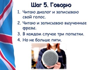 ШШаагг 55.. ГГооввооррюю 
1. Читаю диалог и записываю 
свой голос. 
2. Читаю и записываю выученные 
фразы. 
3. В каждом случае три попытки. 
4. Но не больше пяти. 
 