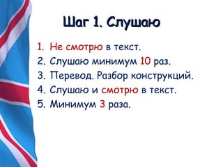 ШШаагг 11.. ССллуушшааюю 
1. Не смотрю в текст. 
2. Слушаю минимум 10 раз. 
3. Перевод. Разбор конструкций. 
4. Слушаю и смотрю в текст. 
5. Минимум 3 раза. 
 