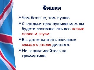 ФФиишшккии 
Чем больше, тем лучше. 
С каждым прослушиванием вы 
будете распознавать всё новые 
слова и звуки. 
Вы должны знать значение 
каждого слова диалога. 
Не зацикливайтесь на 
грамматике. 
 