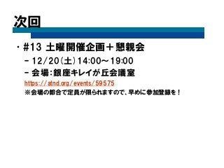 次回 
•#13 土曜開催企画＋懇親会 
–12/20(土)14:00～19:00 
–会場：銀座キレイが丘会議室 
https://atnd.org/events/59575 
※会場の都合で定員が限られますので、早めに参加登録を！ 
 