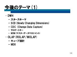 今後のテーマ(1) 
•DWH 
–スタースキーマ 
–SCD(Slowly Changing Dimensions) 
–CDC (Change Data Capture) 
–サロゲートキー 
–MDM(マスターデータマネジメント) 
•OLAP(ROLAP/MOLAP) 
–キューブ設計 
–MDX 
101  