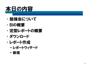 本日の内容 
•勉強会について 
•BIの概要 
•定型レポートの概要 
•ダウンロード 
•起動 
•レポート作成 
–レポートウィザード 
–新規 
1  