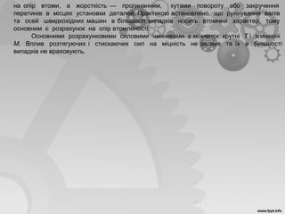 на опір втоми, а жорсткість — прогинанням, кутами повороту або закручення
перетинів в місцях установки деталей. Практикою встановлено, що руйнування валів
та осей швидкохідних машин в більшості випадків носить втомний характер, тому
основним є розрахунок на опір втомленості.
Основними розрахунковими силовими чинниками є моменти: крутні Т і згинаючі
М. Вплив розтягуючих і стискаючих сил на міцність не велике та їх в більшості
випадків не враховують.
 