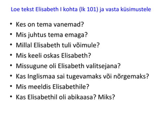 Loe tekst Elisabeth I kohta (lk 101) ja vasta küsimustele
• Kes on tema vanemad?
• Mis juhtus tema emaga?
• Millal Elisabeth tuli võimule?
• Mis keeli oskas Elisabeth?
• Missugune oli Elisabeth valitsejana?
• Kas Inglismaa sai tugevamaks või jäi
nõrgemaks?
• Mis meeldis Elisabethile?
• Kas Elisabethil oli abikaasa? Miks?
 