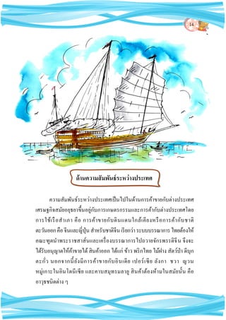14
ความสัมพันธ์ระหว่างประเทศเป็นไปในด้านการค้าขายกับต่างประเทศ
เศรษฐกิจสมัยอยุธยาขึ้นอยู่กับการเกษตรกรรมและการค้ากับต่างประเทศโดย
การใช้เรือสาเภา คือ การค้าขายกับดินแดนใกล้เคียงหรือการค้ากับชาติ
ตะวันออกคือจีนและญี่ปุ่นสาหรับชาติจีนเรียกว่าระบบบรรณาการไทยต้องให้
คณะฑูตนาพระราชสาส์นและเครื่องบรรณาการไปถวายจักรพรรดิจีน จึงจะ
ได้รับอนุญาตให้ค้าขายได้สินค้าออก ได้แก่ ข้าว พริกไทย ไม้ฝาง สัตว์ป่า ดีบุก
ตะกั่ว นอกจากนี้ยังมีการค้าขายกับอินเดีย เปอร์เซีย ลังกา ชวา ญวน
หมู่เกาะในอินโดนีเซีย และคาบสมุทรมลายู สินค้าต้องห้ามในสมัยนั้น คือ
อาวุธชนิดต่าง ๆ
ด้านความสัมพันธ์ระหว่างประเทศ
 