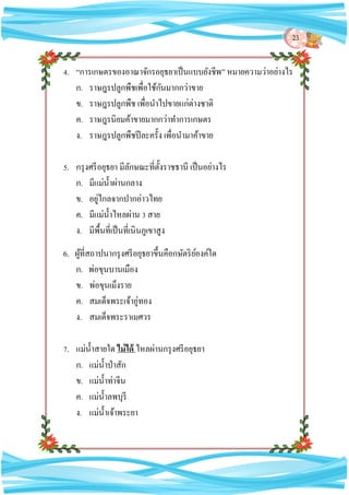 23
4. “การเกษตรของอาณาจักรอยุธยาเป็นแบบยังชีพ” หมายความว่าอย่างไร
ก. ราษฎรปลูกพืชเพื่อใช้กันมากกว่าขาย
ข. ราษฎรปลูกพืช เพื่อนาไปขายแก่ต่างชาติ
ค. ราษฎรนิยมค้าขายมากกว่าทาการเกษตร
ง. ราษฎรปลูกพืชปีละครั้ง เพื่อนามาค้าขาย
5. กรุงศรีอยุธยา มีลักษณะที่ตั้งราชธานี เป็นอย่างไร
ก. มีแม่น้าผ่านกลาง
ข. อยู่ไกลจากปากอ่าวไทย
ค. มีแม่น้าไหลผ่าน 3 สาย
ง. มีพื้นที่เป็นที่เนินภูเขาสูง
6. ผู้ที่สถาปนากรุงศรีอยุธยาขึ้นคือกษัตริย์องค์ใด
ก. พ่อขุนบานเมือง
ข. พ่อขุนเม็งราย
ค. สมเด็จพระเจ้าอู่ทอง
ง. สมเด็จพระราเมศวร
7. แม่น้าสายใด ไม่ได้ ไหลผ่านกรุงศรีอยุธยา
ก. แม่น้าป่าสัก
ข. แม่น้าท่าจีน
ค. แม่น้าลพบุรี
ง. แม่น้าเจ้าพระยา
 