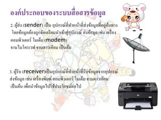 2. ผู้ส่ง (sender) เป็น อุปกรณ์ที่ทาหน้าที่ส่งข้อมูลที่อยู่ต้นทาง
โดยข้อมูลต้องถูกจัดเตรียมนาเข้าสู่อุปกรณ์ ส่งข้อมูลเช่น เครื่อง
คอมพิวเตอร์ โมเด็ม (modem)
จานไมโครเวฟ จานดาวเทียม เป็นต้น
3. ผู้รับ (receiver)เป็นอุปกรณ์ที่ทาหน้าที่รับข้อมูลจากอุปกรณ์
ส่งข้อมูล เช่น เครื่องพิมพ์คอมพิวเตอร์ โมเด็ม จานดาวเทียม
เป็นต้น เพื่อนาข้อมูลไปใช้ประโยชน์ต่อไป
 
