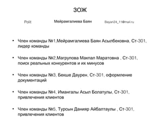 ЗОЖ
• 1, , -301,Член команды № Мейрамгалиева Баян Асылбековна Ст
лидер команды
• 2, , -301,Член команды № Магрупова Макпал Маратовна Ст
поиск реальных конкурентов и их минусов
• 3, , -301,Член команды № Бекше Даурен Ст оформление
документаций
• 4, , -301,Член команды № Имангалы Асыл Болатулы Ст
привлечения клиентов
• 5, , -301,Член команды № Турсын Данияр Айбалтаулы Ст
привлечения клиентов
Polit Мейрамгалиева Баян Bayan24_11@mail.ru
 