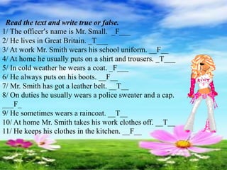 Read the text and write true or false.
1/ The officer’s name is Mr. Small. _F___
2/ He lives in Great Britain. _T___
3/ At work Mr. Smith wears his school uniform. __F__
4/ At home he usually puts on a shirt and trousers. _T___
5/ In cold weather he wears a coat. _F___
6/ He always puts on his boots. __F__
7/ Mr. Smith has got a leather belt. __T__
8/ On duties he usually wears a police sweater and a cap.
___F_
9/ He sometimes wears a raincoat. __T__
10/ At home Mr. Smith takes his work clothes off. __T__
11/ He keeps his clothes in the kitchen. __F__