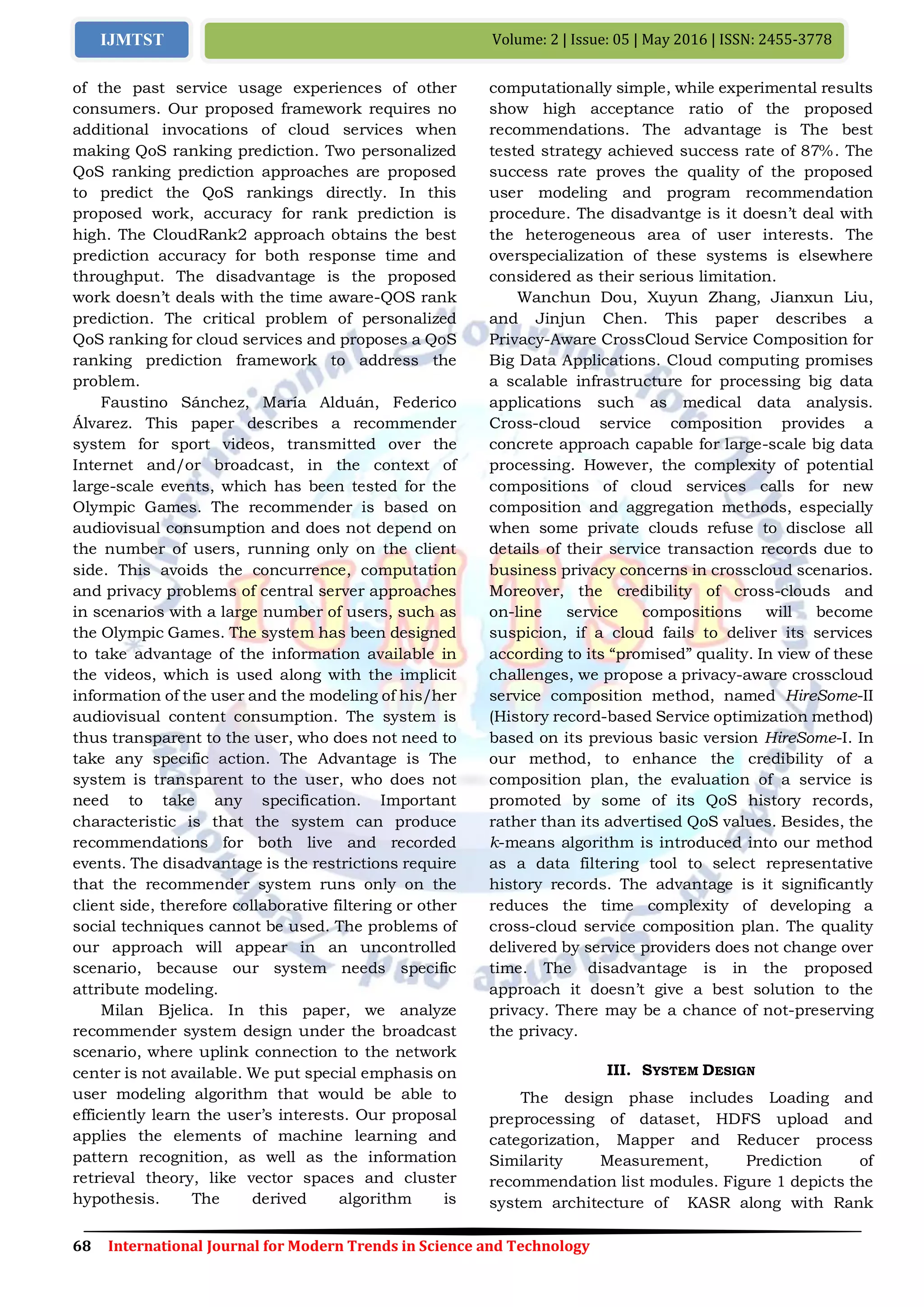 68 International Journal for Modern Trends in Science and Technology
Volume: 2 | Issue: 05 | May 2016 | ISSN: 2455-3778IJMTST
of the past service usage experiences of other
consumers. Our proposed framework requires no
additional invocations of cloud services when
making QoS ranking prediction. Two personalized
QoS ranking prediction approaches are proposed
to predict the QoS rankings directly. In this
proposed work, accuracy for rank prediction is
high. The CloudRank2 approach obtains the best
prediction accuracy for both response time and
throughput. The disadvantage is the proposed
work doesn’t deals with the time aware-QOS rank
prediction. The critical problem of personalized
QoS ranking for cloud services and proposes a QoS
ranking prediction framework to address the
problem.
Faustino Sánchez, María Alduán, Federico
Álvarez. This paper describes a recommender
system for sport videos, transmitted over the
Internet and/or broadcast, in the context of
large-scale events, which has been tested for the
Olympic Games. The recommender is based on
audiovisual consumption and does not depend on
the number of users, running only on the client
side. This avoids the concurrence, computation
and privacy problems of central server approaches
in scenarios with a large number of users, such as
the Olympic Games. The system has been designed
to take advantage of the information available in
the videos, which is used along with the implicit
information of the user and the modeling of his/her
audiovisual content consumption. The system is
thus transparent to the user, who does not need to
take any specific action. The Advantage is The
system is transparent to the user, who does not
need to take any specification. Important
characteristic is that the system can produce
recommendations for both live and recorded
events. The disadvantage is the restrictions require
that the recommender system runs only on the
client side, therefore collaborative filtering or other
social techniques cannot be used. The problems of
our approach will appear in an uncontrolled
scenario, because our system needs specific
attribute modeling.
Milan Bjelica. In this paper, we analyze
recommender system design under the broadcast
scenario, where uplink connection to the network
center is not available. We put special emphasis on
user modeling algorithm that would be able to
efficiently learn the user’s interests. Our proposal
applies the elements of machine learning and
pattern recognition, as well as the information
retrieval theory, like vector spaces and cluster
hypothesis. The derived algorithm is
computationally simple, while experimental results
show high acceptance ratio of the proposed
recommendations. The advantage is The best
tested strategy achieved success rate of 87%. The
success rate proves the quality of the proposed
user modeling and program recommendation
procedure. The disadvantge is it doesn’t deal with
the heterogeneous area of user interests. The
overspecialization of these systems is elsewhere
considered as their serious limitation.
Wanchun Dou, Xuyun Zhang, Jianxun Liu,
and Jinjun Chen. This paper describes a
Privacy-Aware CrossCloud Service Composition for
Big Data Applications. Cloud computing promises
a scalable infrastructure for processing big data
applications such as medical data analysis.
Cross-cloud service composition provides a
concrete approach capable for large-scale big data
processing. However, the complexity of potential
compositions of cloud services calls for new
composition and aggregation methods, especially
when some private clouds refuse to disclose all
details of their service transaction records due to
business privacy concerns in crosscloud scenarios.
Moreover, the credibility of cross-clouds and
on-line service compositions will become
suspicion, if a cloud fails to deliver its services
according to its “promised” quality. In view of these
challenges, we propose a privacy-aware crosscloud
service composition method, named HireSome-II
(History record-based Service optimization method)
based on its previous basic version HireSome-I. In
our method, to enhance the credibility of a
composition plan, the evaluation of a service is
promoted by some of its QoS history records,
rather than its advertised QoS values. Besides, the
k-means algorithm is introduced into our method
as a data filtering tool to select representative
history records. The advantage is it significantly
reduces the time complexity of developing a
cross-cloud service composition plan. The quality
delivered by service providers does not change over
time. The disadvantage is in the proposed
approach it doesn’t give a best solution to the
privacy. There may be a chance of not-preserving
the privacy.
III. SYSTEM DESIGN
The design phase includes Loading and
preprocessing of dataset, HDFS upload and
categorization, Mapper and Reducer process
Similarity Measurement, Prediction of
recommendation list modules. Figure 1 depicts the
system architecture of KASR along with Rank
 