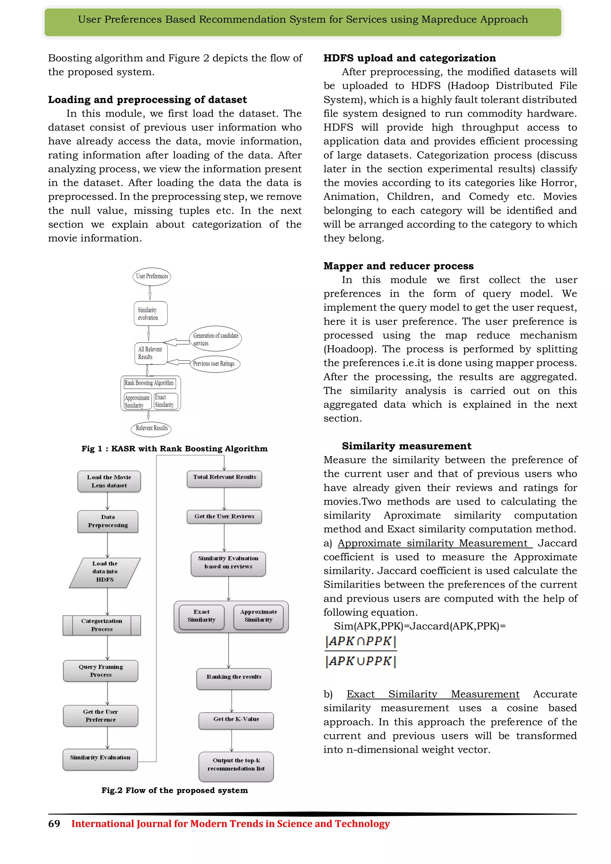69 International Journal for Modern Trends in Science and Technology
User Preferences Based Recommendation System for Services using Mapreduce Approach
Boosting algorithm and Figure 2 depicts the flow of
the proposed system.
Loading and preprocessing of dataset
In this module, we first load the dataset. The
dataset consist of previous user information who
have already access the data, movie information,
rating information after loading of the data. After
analyzing process, we view the information present
in the dataset. After loading the data the data is
preprocessed. In the preprocessing step, we remove
the null value, missing tuples etc. In the next
section we explain about categorization of the
movie information.
Fig 1 : KASR with Rank Boosting Algorithm
Fig.2 Flow of the proposed system
HDFS upload and categorization
After preprocessing, the modified datasets will
be uploaded to HDFS (Hadoop Distributed File
System), which is a highly fault tolerant distributed
file system designed to run commodity hardware.
HDFS will provide high throughput access to
application data and provides efficient processing
of large datasets. Categorization process (discuss
later in the section experimental results) classify
the movies according to its categories like Horror,
Animation, Children, and Comedy etc. Movies
belonging to each category will be identified and
will be arranged according to the category to which
they belong.
Mapper and reducer process
In this module we first collect the user
preferences in the form of query model. We
implement the query model to get the user request,
here it is user preference. The user preference is
processed using the map reduce mechanism
(Hoadoop). The process is performed by splitting
the preferences i.e.it is done using mapper process.
After the processing, the results are aggregated.
The similarity analysis is carried out on this
aggregated data which is explained in the next
section.
Similarity measurement
Measure the similarity between the preference of
the current user and that of previous users who
have already given their reviews and ratings for
movies.Two methods are used to calculating the
similarity Aproximate similarity computation
method and Exact similarity computation method.
a) Approximate similarity Measurement Jaccard
coefficient is used to measure the Approximate
similarity. Jaccard coefficient is used calculate the
Similarities between the preferences of the current
and previous users are computed with the help of
following equation.
Sim(APK,PPK)=Jaccard(APK,PPK)=
b) Exact Similarity Measurement Accurate
similarity measurement uses a cosine based
approach. In this approach the preference of the
current and previous users will be transformed
into n-dimensional weight vector.
 