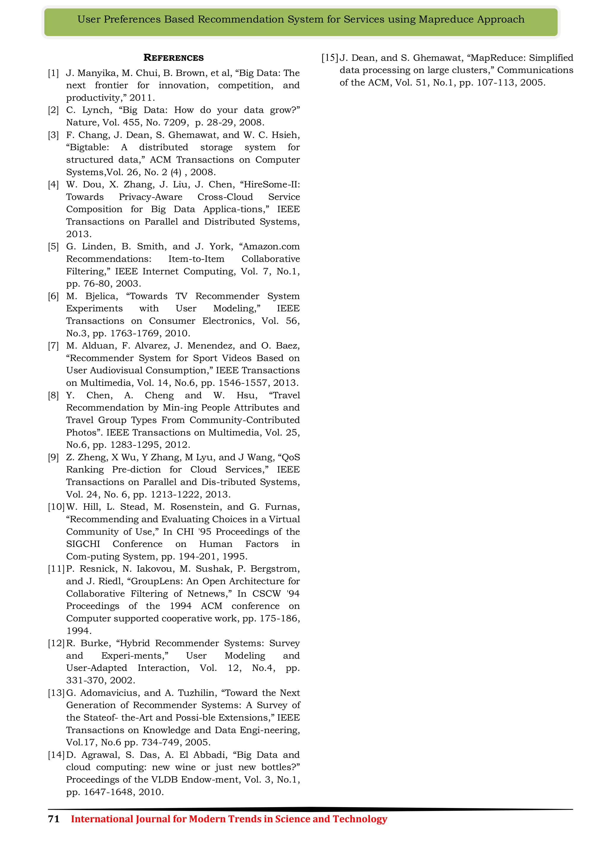 71 International Journal for Modern Trends in Science and Technology
User Preferences Based Recommendation System for Services using Mapreduce Approach
REFERENCES
[1] J. Manyika, M. Chui, B. Brown, et al, “Big Data: The
next frontier for innovation, competition, and
productivity,” 2011.
[2] C. Lynch, “Big Data: How do your data grow?”
Nature, Vol. 455, No. 7209, p. 28-29, 2008.
[3] F. Chang, J. Dean, S. Ghemawat, and W. C. Hsieh,
“Bigtable: A distributed storage system for
structured data,” ACM Transactions on Computer
Systems,Vol. 26, No. 2 (4) , 2008.
[4] W. Dou, X. Zhang, J. Liu, J. Chen, “HireSome-II:
Towards Privacy-Aware Cross-Cloud Service
Composition for Big Data Applica-tions,” IEEE
Transactions on Parallel and Distributed Systems,
2013.
[5] G. Linden, B. Smith, and J. York, “Amazon.com
Recommendations: Item-to-Item Collaborative
Filtering,” IEEE Internet Computing, Vol. 7, No.1,
pp. 76-80, 2003.
[6] M. Bjelica, “Towards TV Recommender System
Experiments with User Modeling,” IEEE
Transactions on Consumer Electronics, Vol. 56,
No.3, pp. 1763-1769, 2010.
[7] M. Alduan, F. Alvarez, J. Menendez, and O. Baez,
“Recommender System for Sport Videos Based on
User Audiovisual Consumption,” IEEE Transactions
on Multimedia, Vol. 14, No.6, pp. 1546-1557, 2013.
[8] Y. Chen, A. Cheng and W. Hsu, “Travel
Recommendation by Min-ing People Attributes and
Travel Group Types From Community-Contributed
Photos”. IEEE Transactions on Multimedia, Vol. 25,
No.6, pp. 1283-1295, 2012.
[9] Z. Zheng, X Wu, Y Zhang, M Lyu, and J Wang, “QoS
Ranking Pre-diction for Cloud Services,” IEEE
Transactions on Parallel and Dis-tributed Systems,
Vol. 24, No. 6, pp. 1213-1222, 2013.
[10]W. Hill, L. Stead, M. Rosenstein, and G. Furnas,
“Recommending and Evaluating Choices in a Virtual
Community of Use,” In CHI '95 Proceedings of the
SIGCHI Conference on Human Factors in
Com-puting System, pp. 194-201, 1995.
[11]P. Resnick, N. Iakovou, M. Sushak, P. Bergstrom,
and J. Riedl, “GroupLens: An Open Architecture for
Collaborative Filtering of Netnews,” In CSCW '94
Proceedings of the 1994 ACM conference on
Computer supported cooperative work, pp. 175-186,
1994.
[12]R. Burke, “Hybrid Recommender Systems: Survey
and Experi-ments,” User Modeling and
User-Adapted Interaction, Vol. 12, No.4, pp.
331-370, 2002.
[13]G. Adomavicius, and A. Tuzhilin, “Toward the Next
Generation of Recommender Systems: A Survey of
the Stateof- the-Art and Possi-ble Extensions,” IEEE
Transactions on Knowledge and Data Engi-neering,
Vol.17, No.6 pp. 734-749, 2005.
[14]D. Agrawal, S. Das, A. El Abbadi, “Big Data and
cloud computing: new wine or just new bottles?”
Proceedings of the VLDB Endow-ment, Vol. 3, No.1,
pp. 1647-1648, 2010.
[15]J. Dean, and S. Ghemawat, “MapReduce: Simplified
data processing on large clusters,” Communications
of the ACM, Vol. 51, No.1, pp. 107-113, 2005.
 