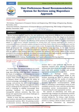 66 International Journal for Modern Trends in Science and Technology
Volume: 2 | Issue: 05 | May 2016 | ISSN: 2455-3778IJMTST
User Preferences Based Recommendation
System for Services using Mapreduce
Approach
Chaithra G V 1
| Nagarathna 2
1 PG Scholar, Department of Computer Science and Engineering, PES College of Engineering, Mandya,
Karnataka, India
2 Associate Professor, Department of Computer Science and Engineering, PES College of Engineering,
Mandya, Karnataka, India
Service recommendations based on the user preferences using keyword aware service recommendation
system simply called as KASR. Here the keyword shows the preference of the user. Based on the keyword
service, recommendations are provided for the user. For this process we use a user-based collaborative
filtering algorithm. To improve the efficiency of this process we implement KASR in Hadoop environment
which is a open-source software framework for storing data and running applications on clusters of
commodity hardware. It provides massive storage for any kind of data, enormous processing power and the
ability to handle virtually limitless concurrent tasks or jobs. To improve the efficiency and scalability of the
KASR we proposed the combined preferences using rank boosting algorithm. In the rank boosting
algorithm, it gets the input as combined preferences, based on the preferences it process the similarities
with the reviews of the existing users then it provides the ranking to the services. Based on the ranking
provided to the services we generate the output recommendations with high similarity matching results as
the recommendation list to the end users for their combined preferences.
KEYWORDS:KASR, Hadoop, RankBoosting, user-based collaborative filtering algorithm
Copyright © 2015 International Journal for Modern Trends in Science and Technology
All rights reserved.
I. INTRODUCTION
In recent years, the amount of data in our world
has been increasing explosively, and analyzing
large data sets—so-called “Big Data”— becomes a
key basis of competition underpinning new waves
of productivity growth, innovation, and consumer
surplus. Then, what is “Big Data”?, Big Data refers
to datasets whose size is beyond the ability of
current technology, method and theory to capture,
manage, and process the data within a tolerable
elapsed time. Today, Big Data management stands
out as a challenge for IT companies. The solution to
such a challenge is shifting increasingly from
providing hardware to provisioning more
manageable software solutions. Big Data also
brings new opportunities and critical challenges to
industry and academia.
Similar to most big data applications, the big
data tendency also poses heavy impacts on service
recommender systems. With the growing number
of alternative services, effectively recommending
services that a user preferred has become an
important research issue. Service recommender
systems have been shown as valuable tools to help
users deal with services overload and provide
appropriate recommendations to them.
Propose a keyword aware service
recommendation method, named KASR. In this
method, keywords are used to indicate both of
users' preferences and the quality of candidate
services. A user based CF algorithm is adopted to
generate appropriate recommendations. KASR
aims at calculating a personalized rating of each
candidate service for a user, and then presenting a
personalized service recommendation list and
recommending the most appropriate services.
The amount of information and items got
extremely huge, leading to an information overload.
It became a big problem to find what the user is
actually looking for. For doing a right decision,
customers still encounter a very time consuming
process in visiting a flood of online retailers, and
get worthless information by themselves.
ABSTRACT
 