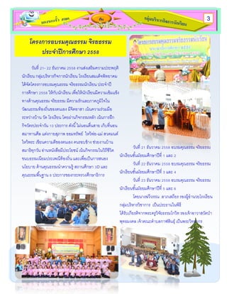 กับ
โครงการอบรมคุณธรรม จิรยธรรม
ประจาปีการศึกษา 2558
วันที่ 21- 22 ธันวาคม 2558 งานส่งเสริมความประพฤติ
นักเรียน กลุ่มบริหารกิจการนักเรียน โรงเรียนสมเด็จพิทยาคม
ได้จัดโครงการอบรมคุณธรรม จริยธรรมนักเรียน ประจาปี
การศึกษา 2558 ให้กับนักเรียน เพื่อให้นักเรียนมีความเข้มแข็ง
ทางด้านคุณธรรม จริยธรรม มีความรักและภาคภูมิใจใน
วัฒนธรรมท้องถิ่นของตนเอง มีจิตอาสา เน้นความร่วมมือ
ระหว่างบ้าน วัด โรงเรียน โดยผ่านกิจกรรมหลัก เน้นการฝึก
กิจวัตรประจาวัน 10 ประการ ดังนี้ไม่นอนตื่นสาย เก็บที่นอน
สมาทานศีล แต่งกายสุภาพ ออมทรัพย์ ไหว้พ่อ-แม่ สวดมนต์
ไหว้พระ เขียนความดีของตนเอง คนรอบข้าง ช่วยงานบ้าน
สมาธิทุกวัน อ่านหนังสือมีประโยชน์ เน้นกิจกรรมในวิถีชีวิต
ขนบธรรมเนียมประเพณีท้องถิ่น และเพื่อเป็นการสนอง
นโยบาย ด้านคุณธรรมนาความรู้ สถานศึกษา 3D และ
คุณธรรมพื้นฐาน 8 ประการของกระทรวงศึกษาธิการ
วันที่ 21 ธันวาคม 2558 อบรมคุณธรรม จริยธรรม
นักเรียนชั้นมัธยมศึกษาปีที่ 1 และ 2
วันที่ 22 ธันวาคม 2558 อบรมคุณธรรม จริยธรรม
นักเรียนชั้นมัธยมศึกษาปีที่ 3 และ 4
วันที่ 23 ธันวาคม 2558 อบรมคุณธรรม จริยธรรม
นักเรียนชั้นมัธยมศึกษาปีที่ 5 และ 6
โดยนางฉวีวรรณ ลาภเสถียร รองผู้อานวยโรงเรียน
กลุ่มบริหารวิชาการ เป็นประธานในพิธี
ได้รับเกียรติจากพระครูวิจัยธรรมโกวิท รองเจ้าอาวาสวัดป่า
พุทธมงคล เจ้าคณะตาบลกาฬสินธุ์ เป็นพระวิทยากร
3
 