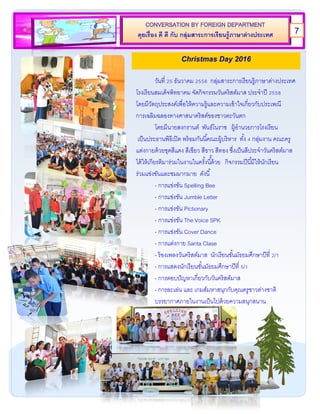 คุยเรื่อง ดี ดี กับ กลุ่มสาระการเรียนรู้ภาษาต่างประเทศ
วันที่ 25 ธันวาคม 2558 กลุ่มสาระการเรียนรู้ภาษาต่างประเทศ
โรงเรียนสมเด็จพิทยาคม จัดกิจกรรมวันคริสต์มาส ประจาปี 2558
โดยมีวัตถุประสงค์เพื่อให้ความรู้และความเข้าใจเกี่ยวกับประเพณี
การเฉลิมฉลองทางศาสนาคริสต์ของชาวตะวันตก
โดยมีนายสงกรานต์ พันธ์โนราช ผู้อานวยการโรงเรียน
เป็นประธานพิธีเปิด พร้อมกันนี้คณะผู้บริหาร ทั้ง 4 กลุ่มงาน คณะครู
แต่งกายด้วยชุดสีแดง สีเขียว สีขาว สีทอง ซึ่งเป็นสีประจาวันคริสต์มาส
ได้ให้เกียรติมาร่วมในงานในครั้งนี้ัด้วย กิจกรรมปีนี้มีให้นักเรียน
ร่วมแข่งขันและชมมากมาย ดังนี้
- การแข่งขัน Spelling Bee
- การแข่งขัน Jumble Letter
- การแข่งขัน Pictionary
- การแข่งขัน The Voice SPK
- การแข่งขัน Cover Dance
- การแต่งกาย Santa Clase
- ร้องเพลงวันคริสต์มาส นักเรียนชั้นมัธยมศึกษาปีที่ 2/1
- การแสดงนักเรียนชั้นมัธยมศึกษาปีที่ 5/1
- การตอบปัญหาเกี่ยวกับวันคริสต์มาส
- การละเล่น และ เกมส์มหาสนุกกับคุณครูชาวต่างชาติ
บรรยากาศภายในงานเป็นไปด้วยความสนุกสนาน
Christmas Day 2016
7
 