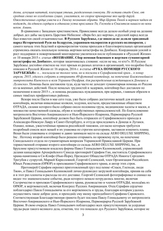   3	
  
домы, алчущия напитай, плачущия утеши, разделенныя совокупи. Не остави стадо Свое, от
сродник своих во озлоблении сущих, умалитися, но скорое примирение яко щедр даруй.
Ожесточенных сердца умягчи и к Твоему познанию обрати. Мир Церкви Твоей и верным чадам ея
подаждь, да единем сердцем и едиными усты прославим Тя, Господа и Спасителя нашего во веки
веков. Аминь.
В сравнении с Западным христианством, Православие всегда делало особый упор на делание
добрых дел дабы заслужить Царствие Небесное: «Вера без дел мертва», и русский народ всегда
был известен своей отзывчивостью. В Русском Зарубежье, где никогда не делили триединый
народ Исторической Руси на беларусов, украинцев-малороссов и русских-великоросов, с
самого начала этих бедствий и кровопролития члены приходов и благотворительных организаций
стремились оказать посильную помощь жертвам катастрофы на Донбассе. Координация усилий и
рост поддержки и пожертвований многократно увеличился после публикации в «Русской Жизни»
от 10 января 2015 г. статьи «ВОЗЗВАНИЕ. Сбор помощи беженцам и жертвам гуманитарной
катастрофы на Донбассе», которая заканчивалась словами: «если не мы, то кто?». И Русское
Зарубежье достойно ответило на этот призыв из разных штатов и организаций, что подробно было
описано в Русской Жизни от 16 апреля, 2016 г. в статье «РУКА ПОМОЩИ РУССКОГО
ЗАРУБЕЖЬЯ»: «... посылали не только чеки, но и посылки в Серафимовский храм... к концу
апреля, 2015, удалось собрать и отправить 40-футовый контейнер, на попечение Блаженнейшего
митрополита Киевского и всея Украины Онуфрия, для распределения нуждающимся Донецка и
Луганска». Помощь была доставлена туда, куда часто не доходит гуманитарная помощь из России
из-за военных действий. После немалых трудностей и задержек, контейнер был доставлен по
назначению в июле 2015 г., и помощь раздавалась нуждащимся, при церквах, главным образом в
самых тяжёлых прифронтовых районах.
Вскоре после Пасхи в мае сего года, уже было собрано достаточно вещей для второго
контейнера, включая инвалидные коляски, ходунки, костыли, предоставленные обществом
ОТРАДА, силами которого было собрано около половины груза, медицинские халаты и маски, и
множество качественной одежды, обуви и хозяйственных принадлежностей. По благословению
митрополита Восточно-Американского и Нью-Йоркского Илариона, Первоиерарха Русской
Зарубежной Церкви, контейнер должен был быть отправлен от Серафимовского прихода в
Александро-Невскую Лавру в Санкт-Петербурге, и оттуда проследовать в Донецк и Луганск.
Однако, новые, ужесточённые правила российской таможни, согласно которым требуется
подробный список всех вещей и их упаковка по строгим категориям, заставили изменить планы.
Вещи были упакованы к отправке и давно занимали место на складе AERO DELUXE SHIPPING,
Inc . Поэтому второй контейнер было решено отправить по прежнему пути, на попечение
Синодального отдела по гуманитарным вопросам Украинской Православной Церкви. При
торжественной отправке второго контейнера со склада AERO DELUXE SHIPPING, Inc., в
Бруклине присутствовали владелец фирмы Павел Геннадьевич Калиновский, управляющий
делами канцелярии Архиерейского Синода протоиерей Серафим Ган, настоятель Серафимовского
храма-памятника в Си-Клифе (Нью-Йорк), Президент Общества ОТРАДА Никита Сергеевич
Трегубов с супругой, Марией Кирилловной, Георгий Селинский, член Организации Российских
Юных Разведчиков (ОРЮР) и прихожанин Серафимовского храма, и автор этих строк.
Протоиерей Cерафим окропил приготовленный груз под пение «Спаси, Господи, люди
Твоя», и Павел Геннадьевич Калиновский лично руководил загрузкой контейнера, приняв на себя
и в этот раз хлопоты и расходы по его доставке. Георгий Селинский фотографировал и снимал на
видео это знаменательное событие, ради которого немало потрудились многие, включая
Сестричество и прихожан Серафимовского храма, руководство и членов ОТРАДЫ, молодёжь из
ОРЮР, и жертвователей, включая Конгресс Русских Американцев. Отец Серафим сердечно
поблагодарил Павла Геннадьевича за его жертвенность и труды, благодаря которым удалось
осуществить такое доброе дело, и преподнёс ему икону преподобного Серафима Саровского.
Соответствующая Благодарственная грамота будет послана Павлу Геннадьевичу от митрополита
Восточно-Американского и Нью-Йоркского Илариона, Первоиерарха Русской Зарубежной
Церкви. В свою очередь Павел Геннадьевич поблагодарил всех присутствующих за усердные
труды ради такого великого дела, отметив, что это показало дух Русского Зарубежья, которое не
 